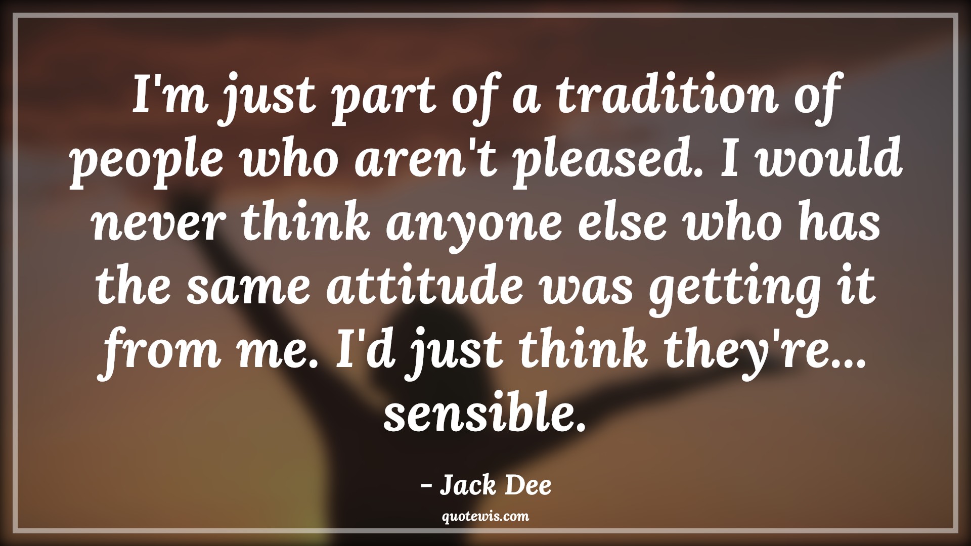 I'm just part of a tradition of people who aren't pleased. I would never think anyone else who has the same attitude was getting it from me. I'd just think they're... sensible. - Jack Dee Quotes |  Attitude Quotes,