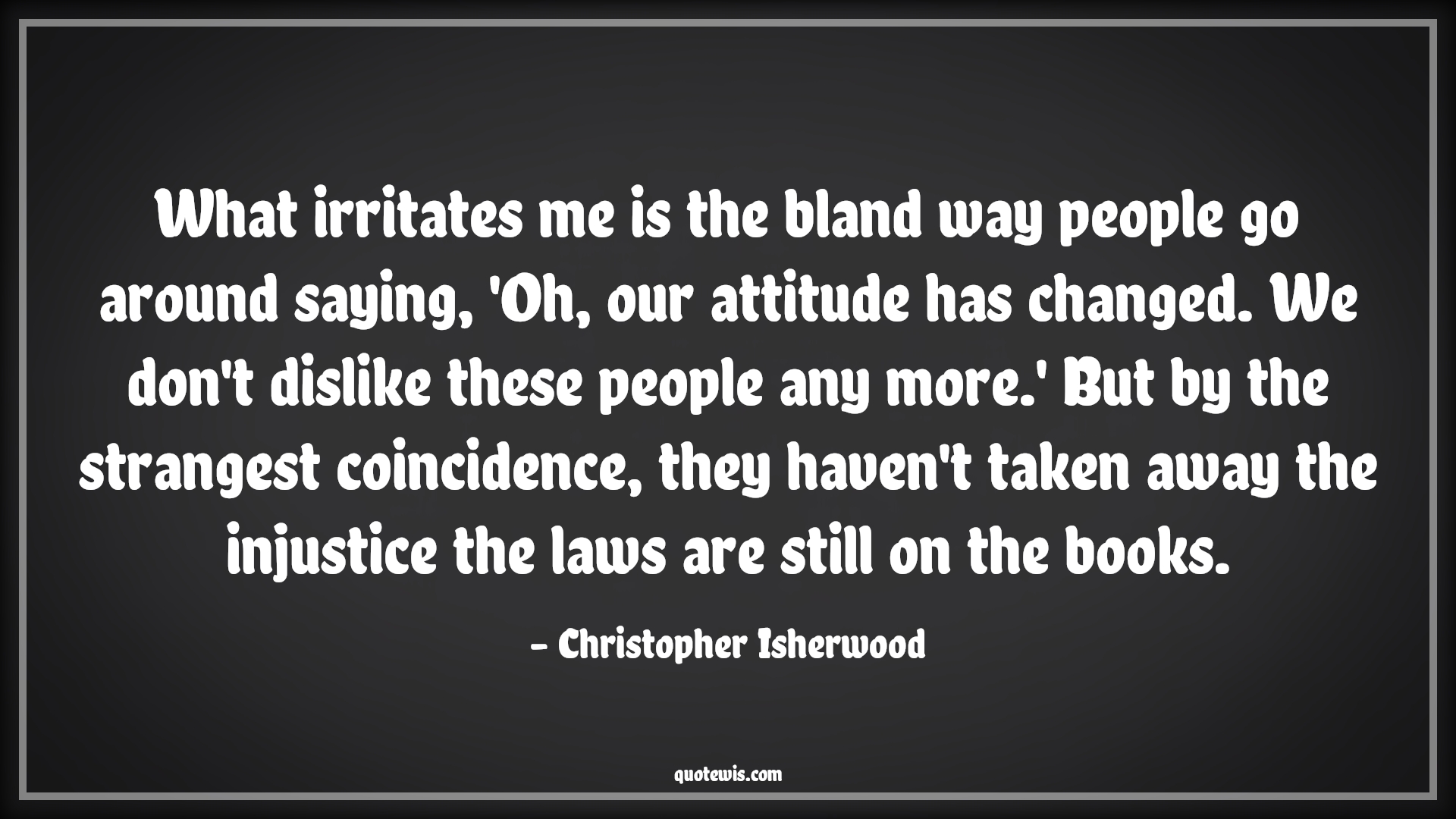 What irritates me is the bland way people go around saying, 'Oh, our attitude has changed. We don't dislike these people any more.' But by the strangest coincidence, they haven't taken away the injustice the laws are still on the books. - Christopher Isherwood Quotes |  Attitude Quotes,