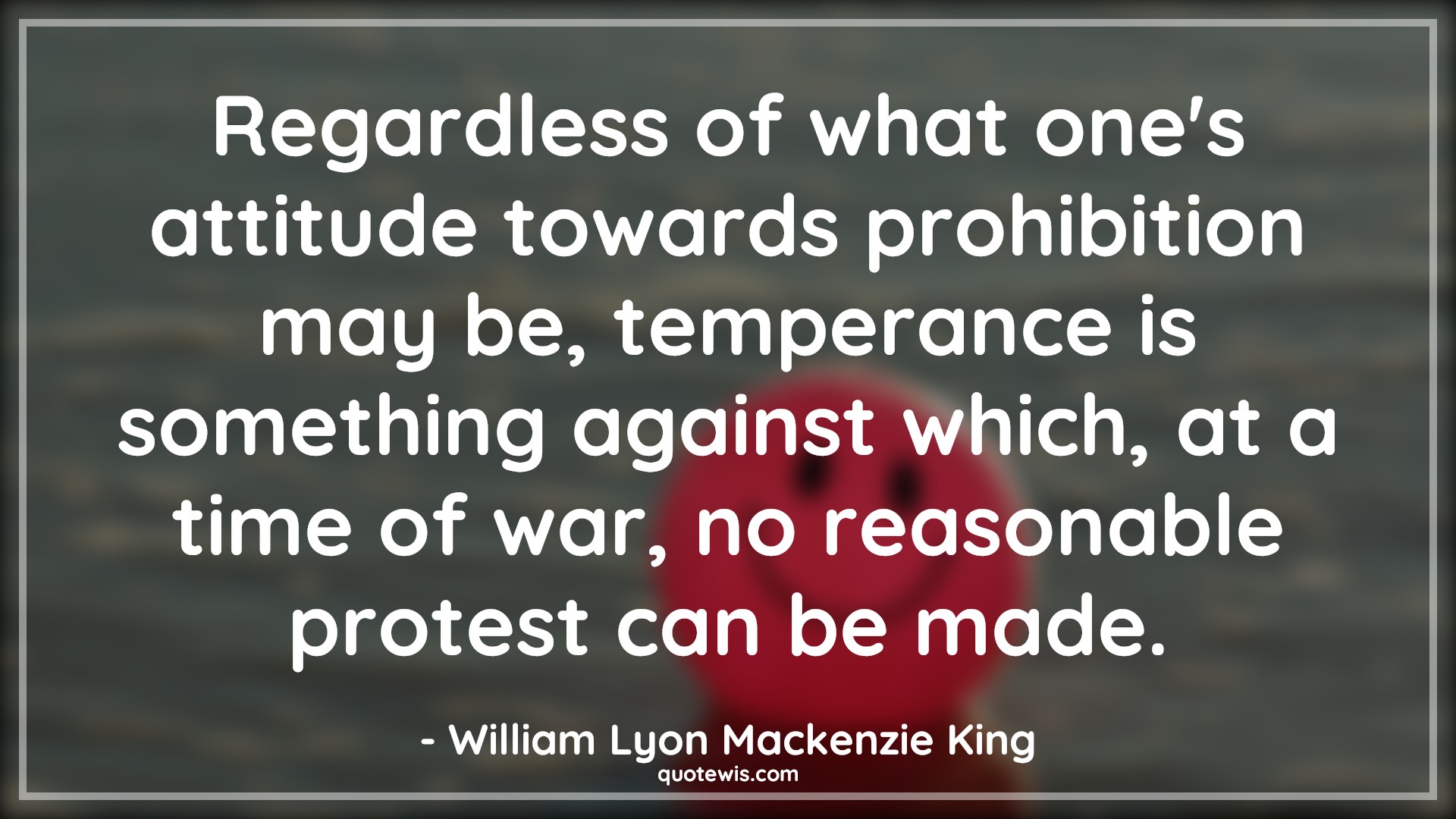 Regardless of what one's attitude towards prohibition may be, temperance is something against which, at a time of war, no reasonable protest can be made. - William Lyon Mackenzie King Quotes |  Attitude Quotes,