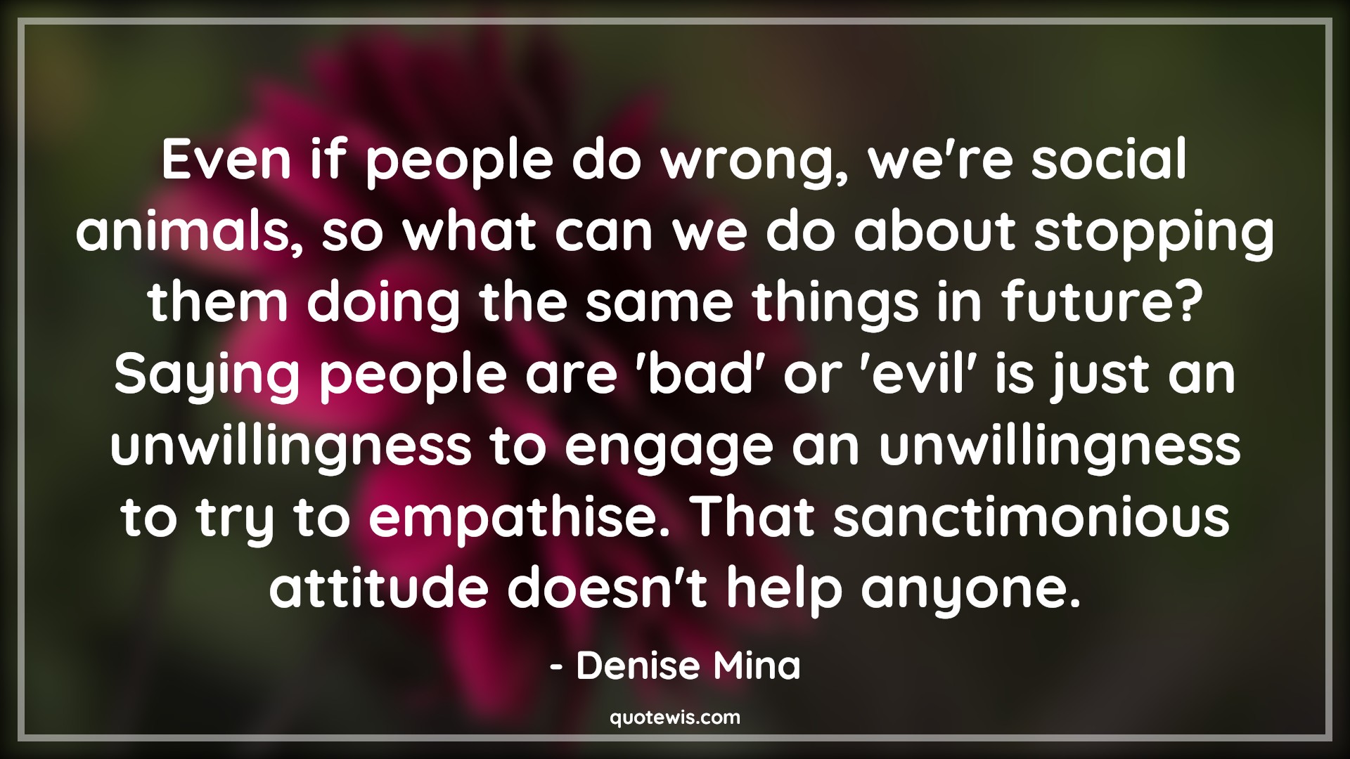 Even if people do wrong, we're social animals, so what can we do about stopping them doing the same things in future? Saying people are 'bad' or 'evil' is just an unwillingness to engage an unwillingness to try to empathise. That sanctimonious attitude doesn't help anyone. - Denise Mina Quotes |  Attitude Quotes,