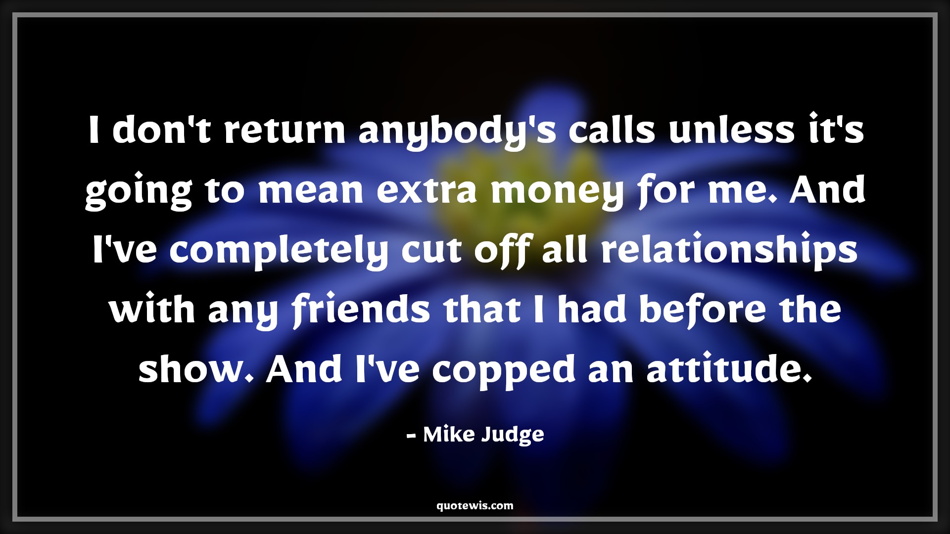 I don't return anybody's calls unless it's going to mean extra money for me. And I've completely cut off all relationships with any friends that I had before the show. And I've copped an attitude. - Mike Judge Quotes |  Attitude Quotes,