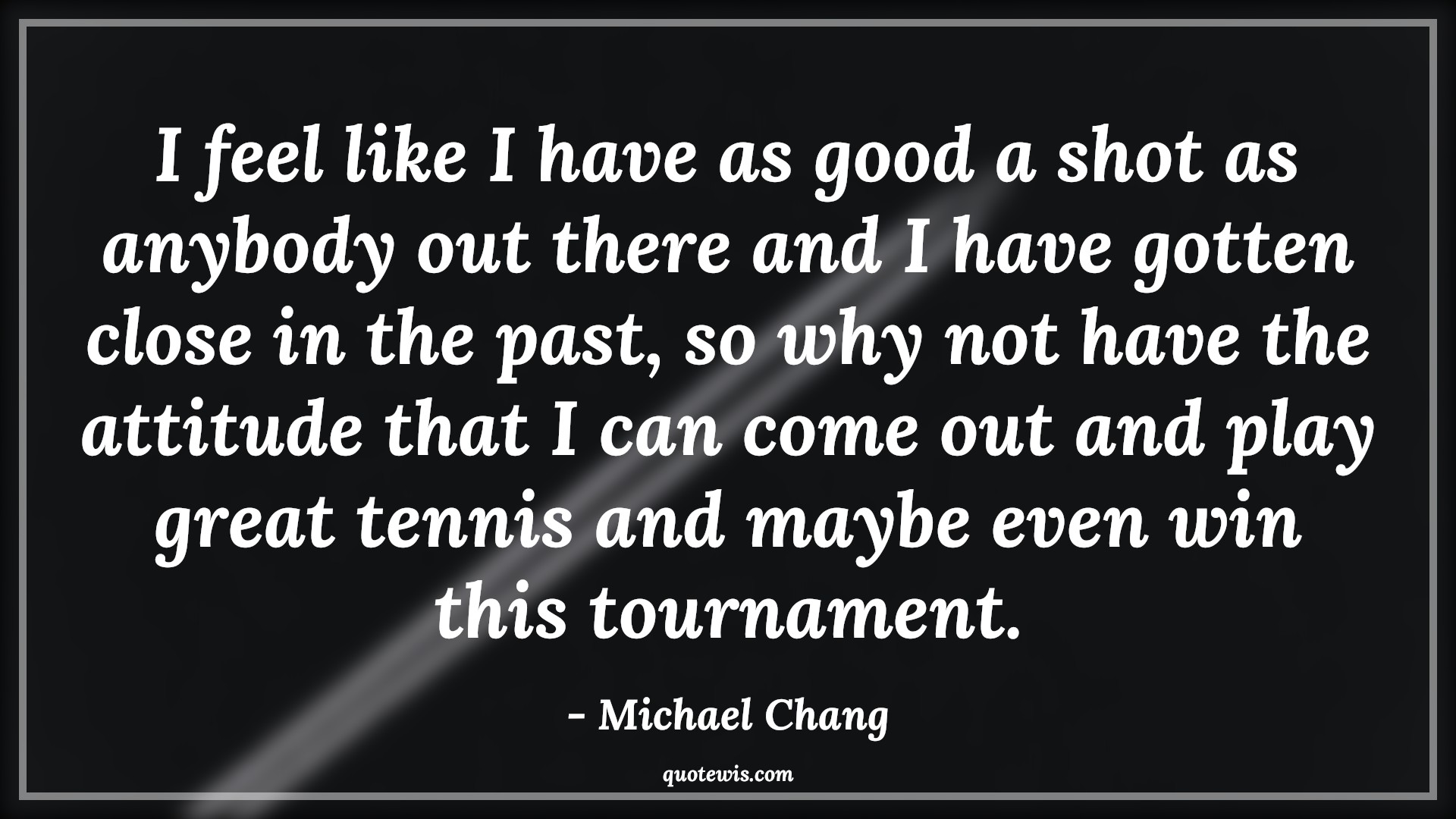 I feel like I have as good a shot as anybody out there and I have gotten close in the past, so why not have the attitude that I can come out and play great tennis and maybe even win this tournament. - Michael Chang Quotes |  Attitude Quotes,