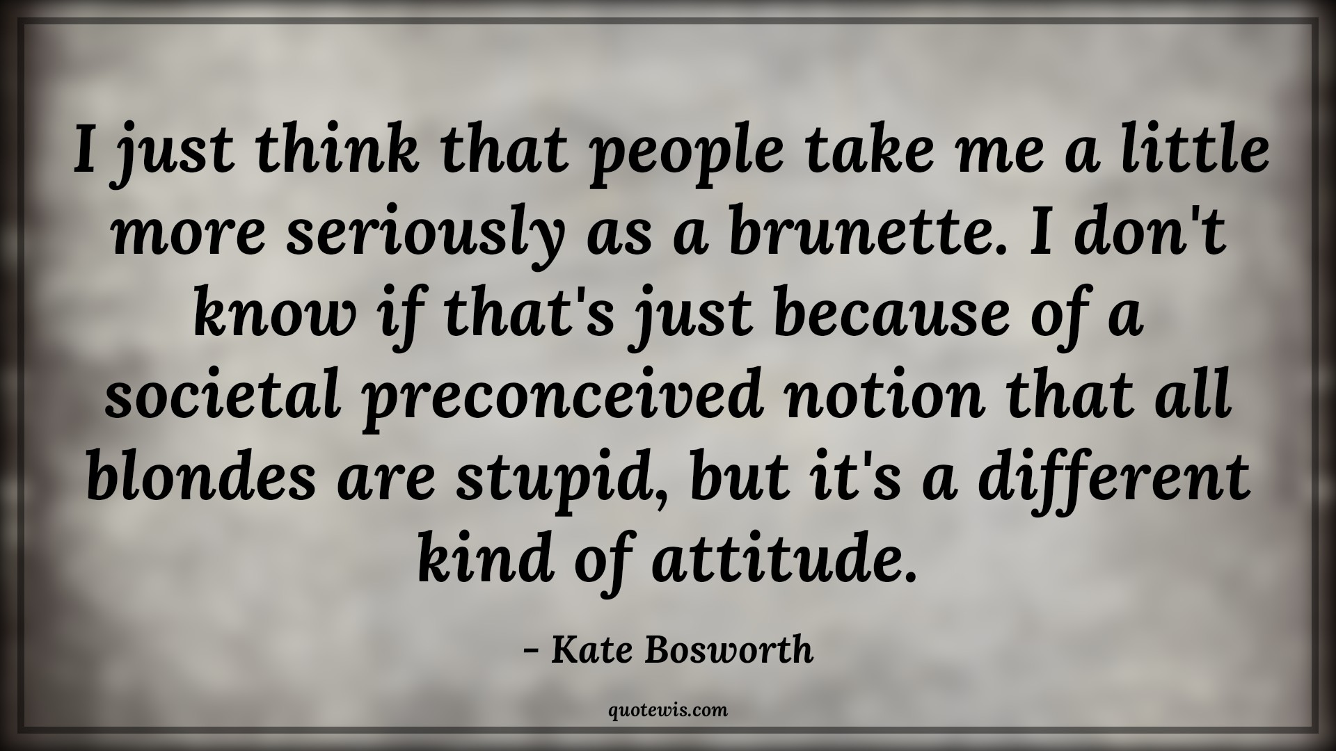 I just think that people take me a little more seriously as a brunette. I don't know if that's just because of a societal preconceived notion that all blondes are stupid, but it's a different kind of attitude. - Kate Bosworth Quotes |  Attitude Quotes,