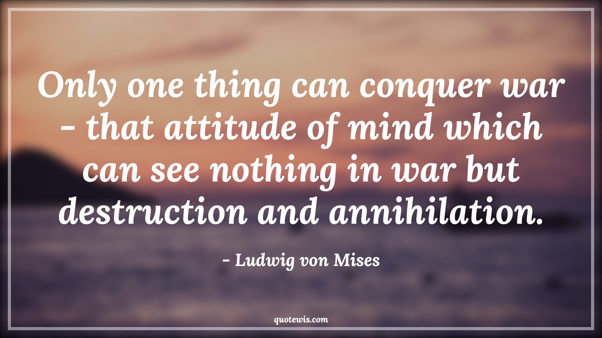 Only one thing can conquer war - that attitude of mind which can see nothing in war but destruction and annihilation. - Ludwig von Mises Quotes |  Attitude Quotes,