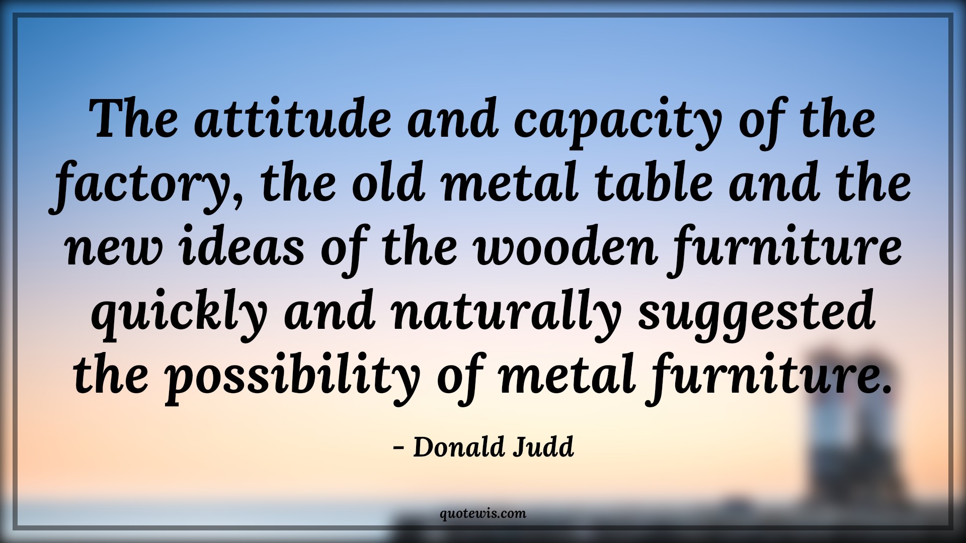 The attitude and capacity of the factory, the old metal table and the new ideas of the wooden furniture quickly and naturally suggested the possibility of metal furniture. - Donald Judd Quotes |  Attitude Quotes,