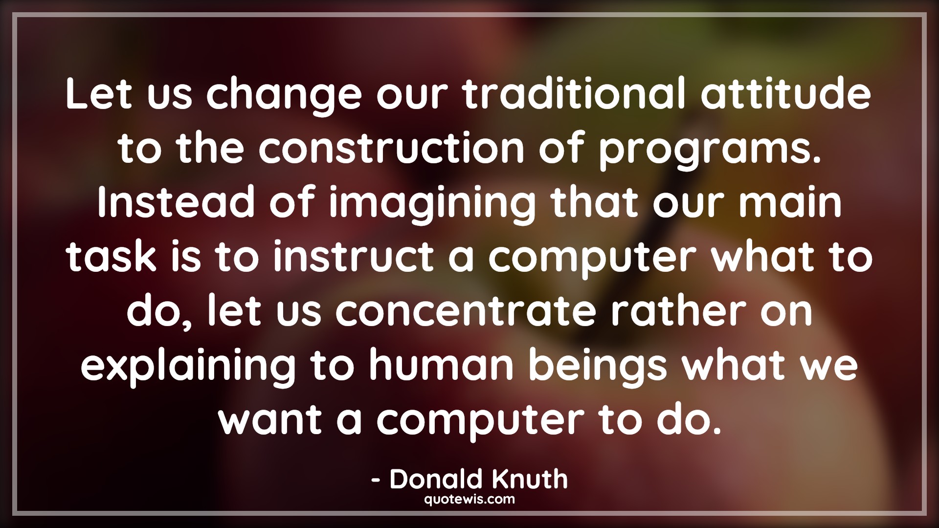 Let us change our traditional attitude to the construction of programs. Instead of imagining that our main task is to instruct a computer what to do, let us concentrate rather on explaining to human beings what we want a computer to do. - Donald Knuth Quotes |  Attitude Quotes,