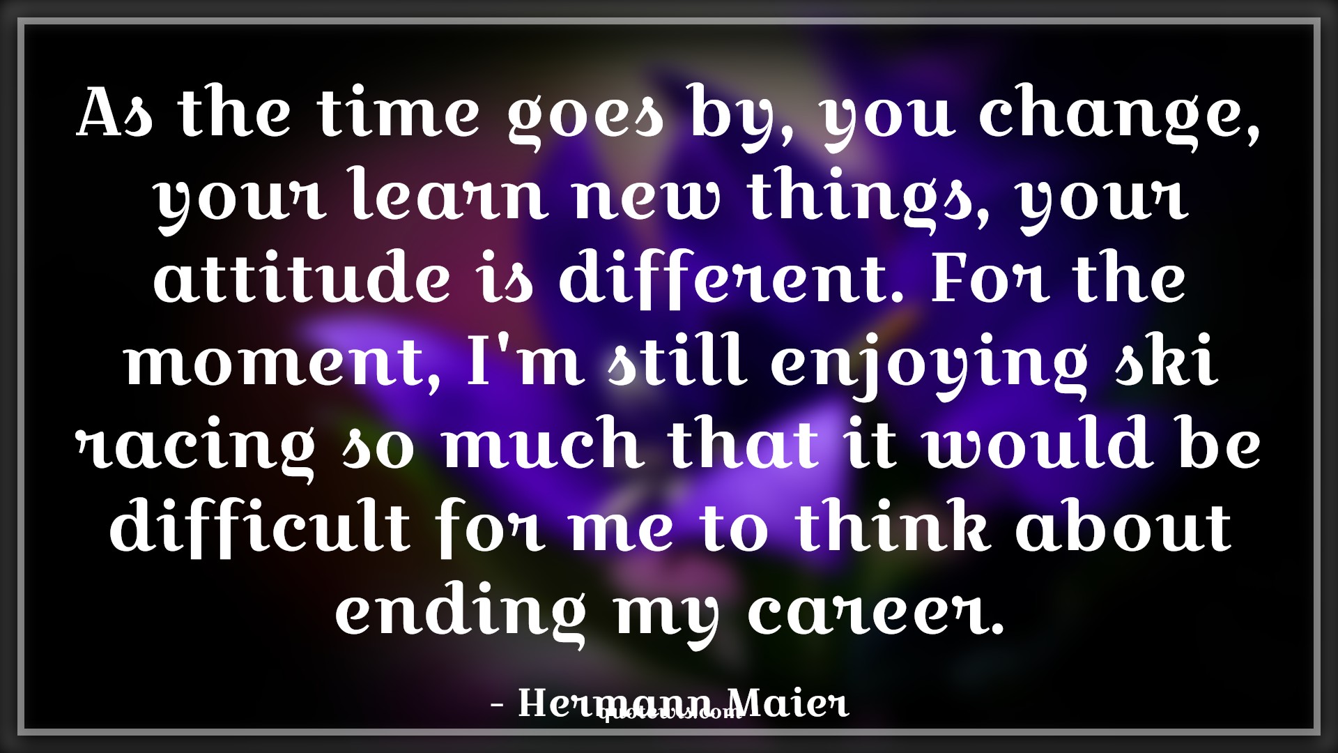 As the time goes by, you change, your learn new things, your attitude is different. For the moment, I'm still enjoying ski racing so much that it would be difficult for me to think about ending my career. - Hermann Maier Quotes |  Attitude Quotes,