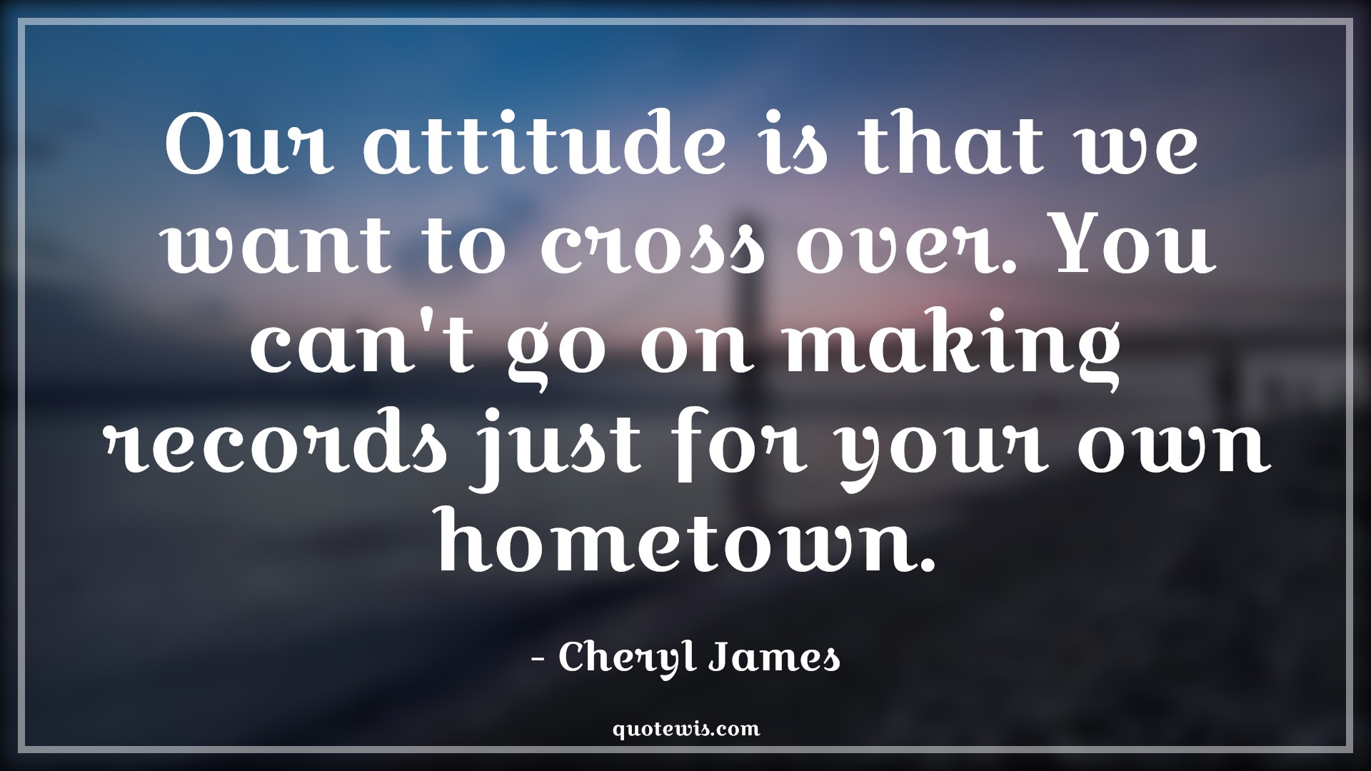 Our attitude is that we want to cross over. You can't go on making records just for your own hometown. - Cheryl James Quotes |  Attitude Quotes,
