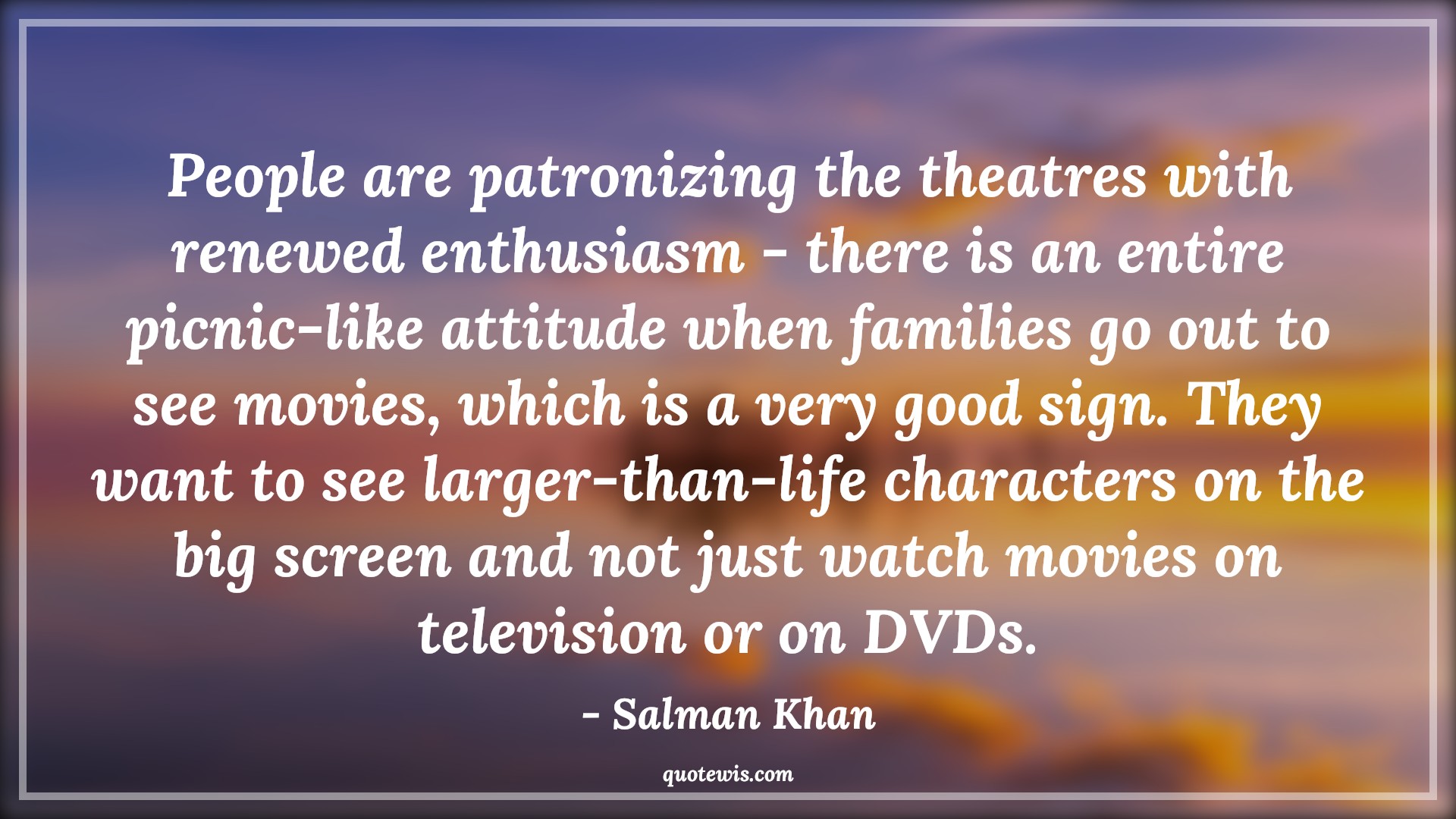 People are patronizing the theatres with renewed enthusiasm - there is an entire picnic-like attitude when families go out to see movies, which is a very good sign. They want to see larger-than-life characters on the big screen and not just watch movies on television or on DVDs. - Salman Khan Quotes |  Attitude Quotes,