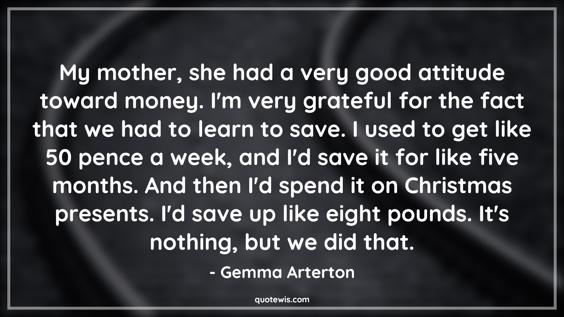 My mother, she had a very good attitude toward money. I'm very grateful for the fact that we had to learn to save. I used to get like 50 pence a week, and I'd save it for like five months. And then I'd spend it on Christmas presents. I'd save up like eight pounds. It's nothing, but we did that. - Gemma Arterton Quotes |  Attitude Quotes,