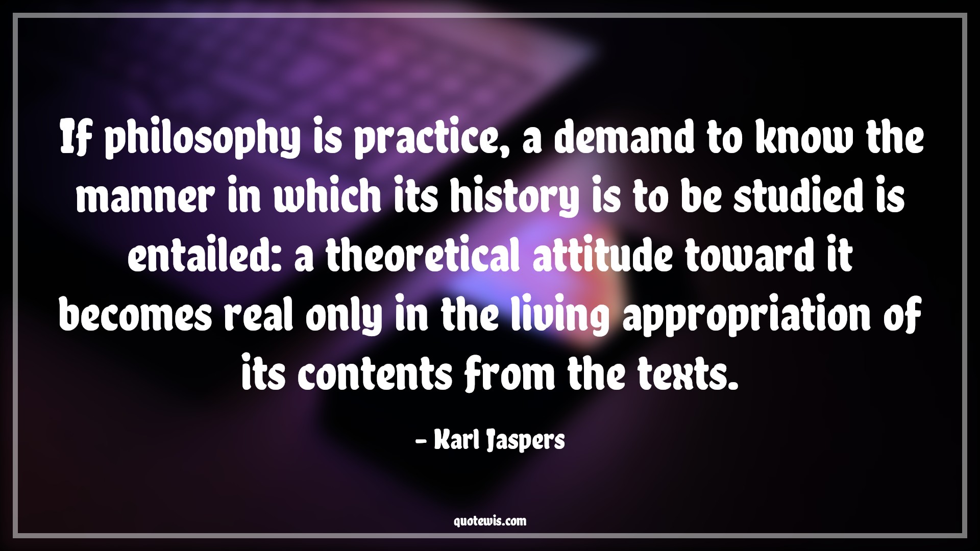 If philosophy is practice, a demand to know the manner in which its history is to be studied is entailed: a theoretical attitude toward it becomes real only in the living appropriation of its contents from the texts. - Karl Jaspers Quotes |  Attitude Quotes,
