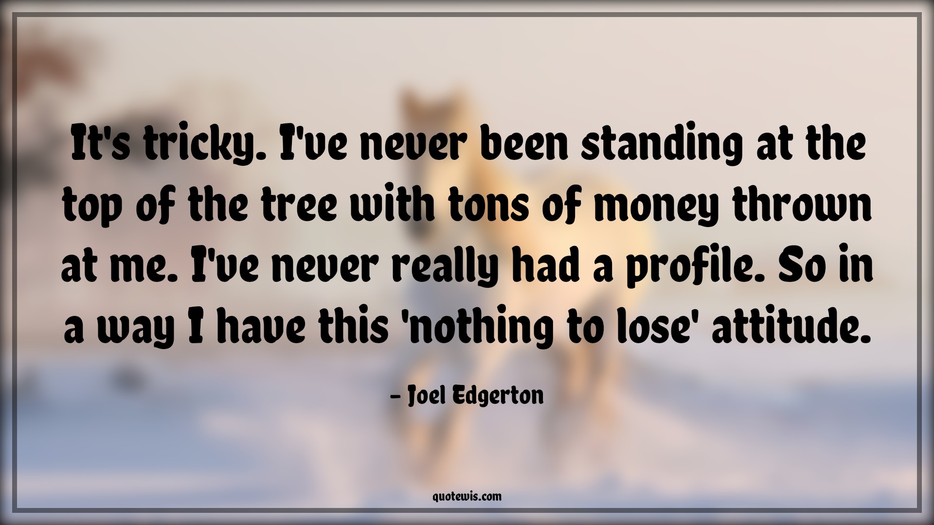 It's tricky. I've never been standing at the top of the tree with tons of money thrown at me. I've never really had a profile. So in a way I have this 'nothing to lose' attitude. - Joel Edgerton Quotes |  Attitude Quotes,