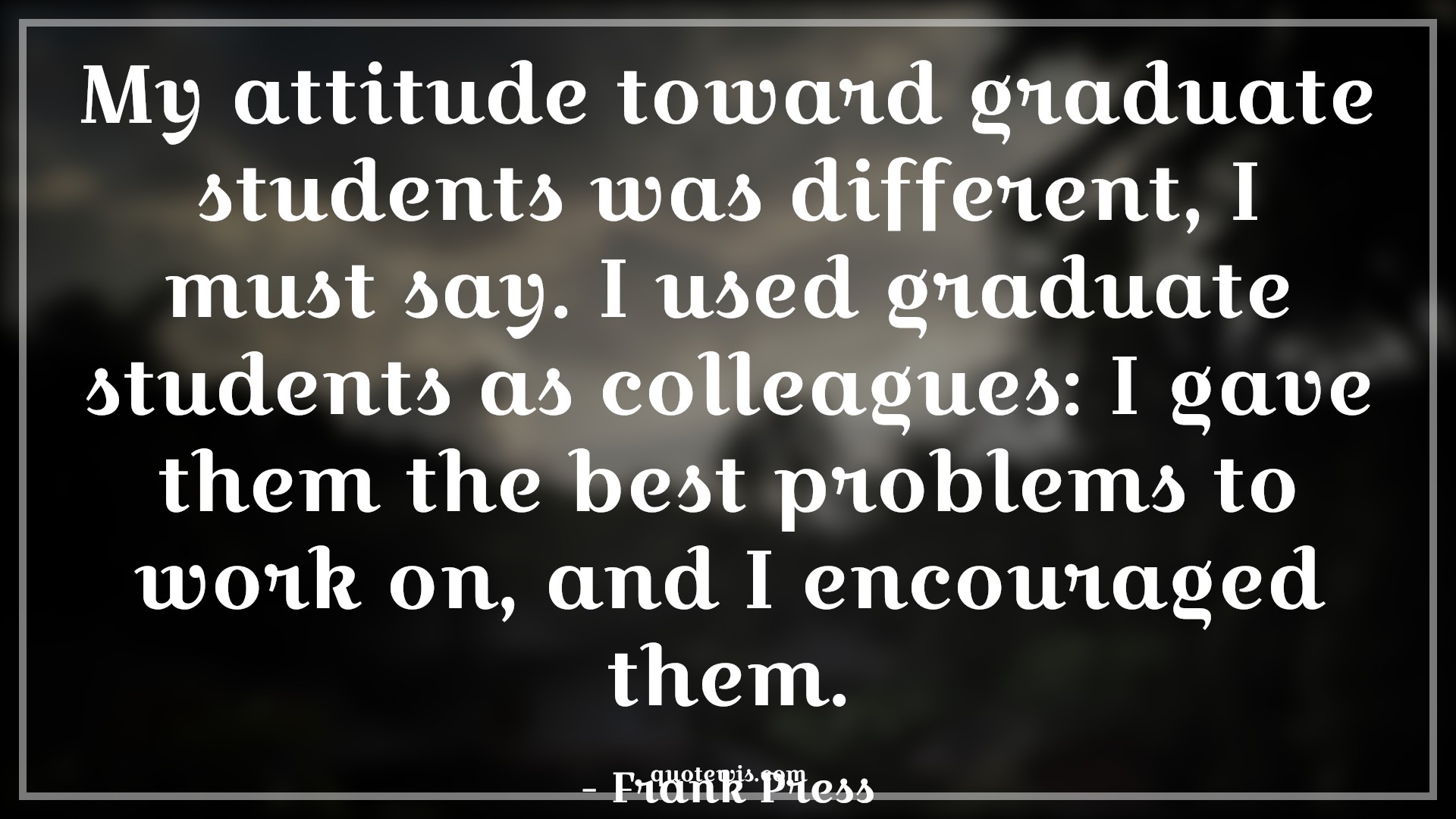 My attitude toward graduate students was different, I must say. I used graduate students as colleagues: I gave them the best problems to work on, and I encouraged them. - Frank Press Quotes |  Attitude Quotes,