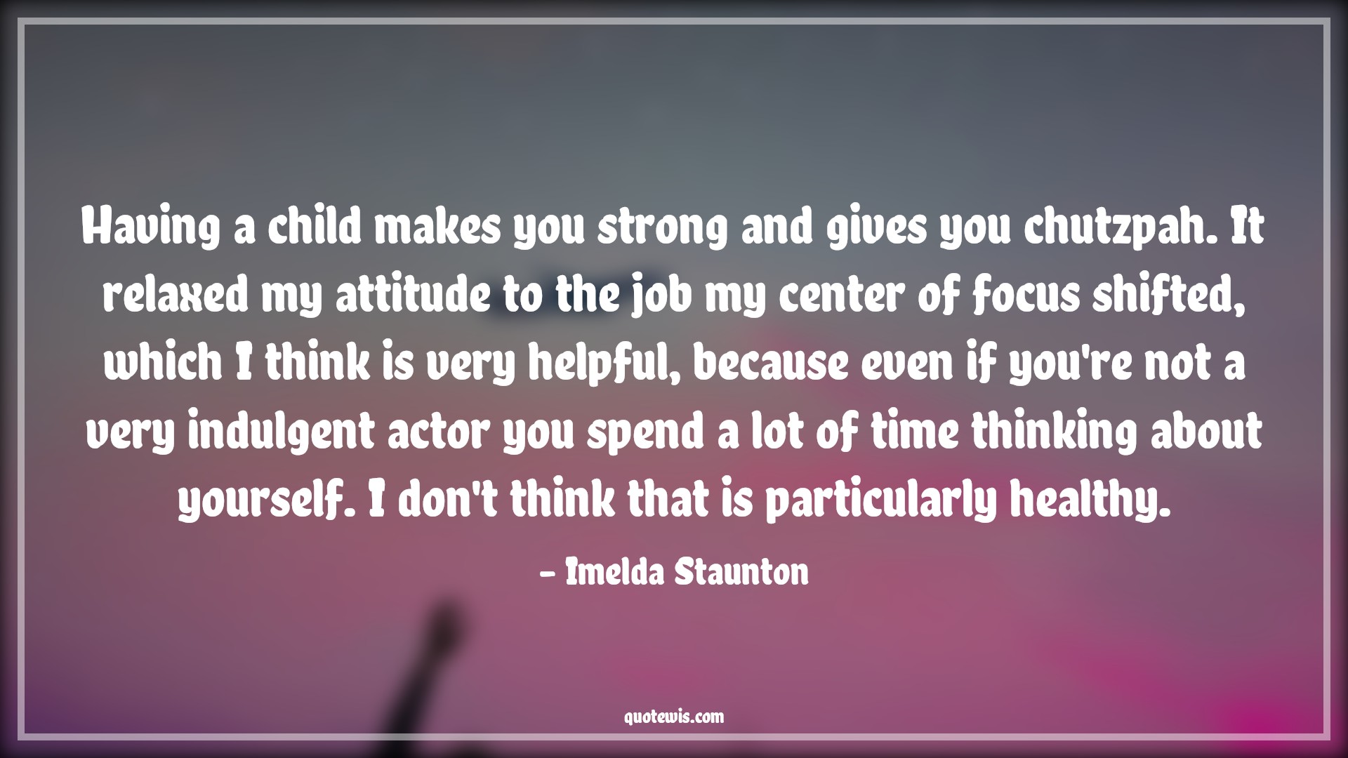 Having a child makes you strong and gives you chutzpah. It relaxed my attitude to the job my center of focus shifted, which I think is very helpful, because even if you're not a very indulgent actor you spend a lot of time thinking about yourself. I don't think that is particularly healthy. - Imelda Staunton Quotes |  Attitude Quotes,