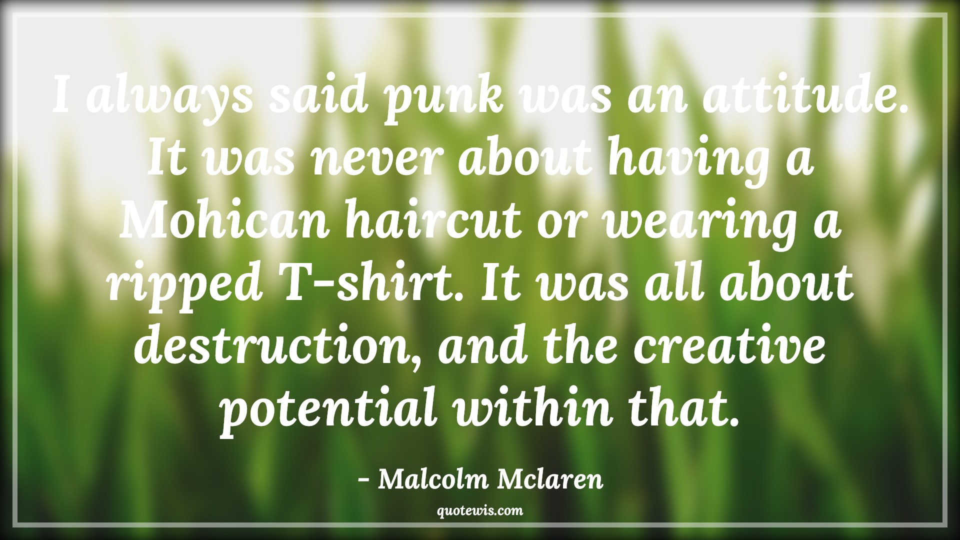 I always said punk was an attitude. It was never about having a Mohican haircut or wearing a ripped T-shirt. It was all about destruction, and the creative potential within that. - Malcolm Mclaren Quotes |  Attitude Quotes,