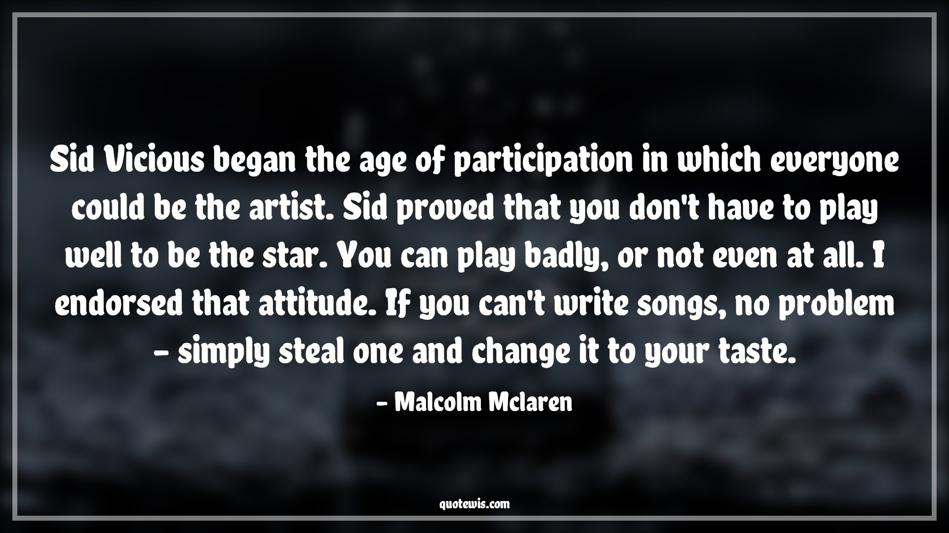 Sid Vicious began the age of participation in which everyone could be the artist. Sid proved that you don't have to play well to be the star. You can play badly, or not even at all. I endorsed that attitude. If you can't write songs, no problem - simply steal one and change it to your taste. - Malcolm Mclaren Quotes |  Attitude Quotes,