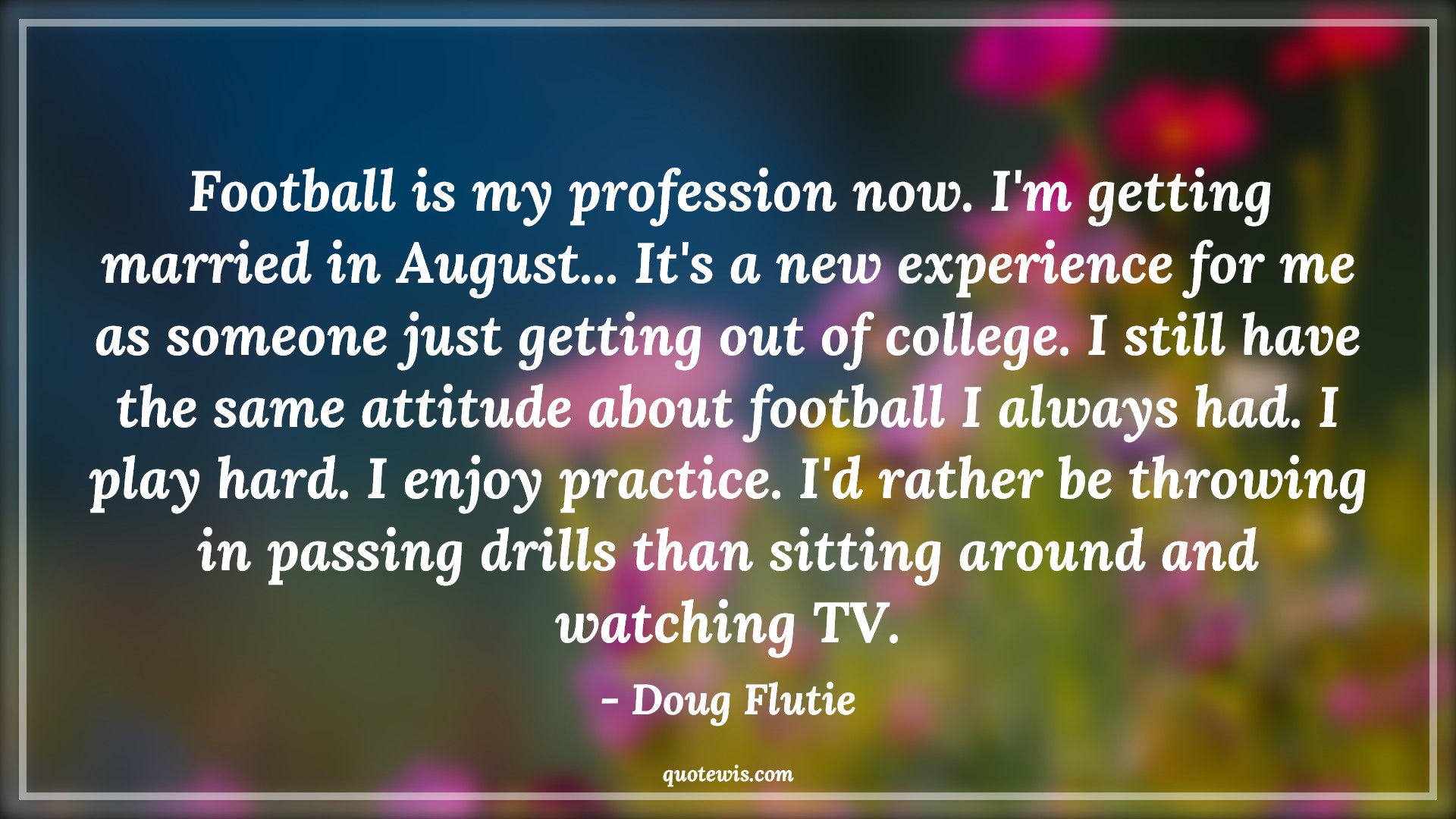 Football is my profession now. I'm getting married in August... It's a new experience for me as someone just getting out of college. I still have the same attitude about football I always had. I play hard. I enjoy practice. I'd rather be throwing in passing drills than sitting around and watching TV. - Doug Flutie Quotes |  Attitude Quotes,