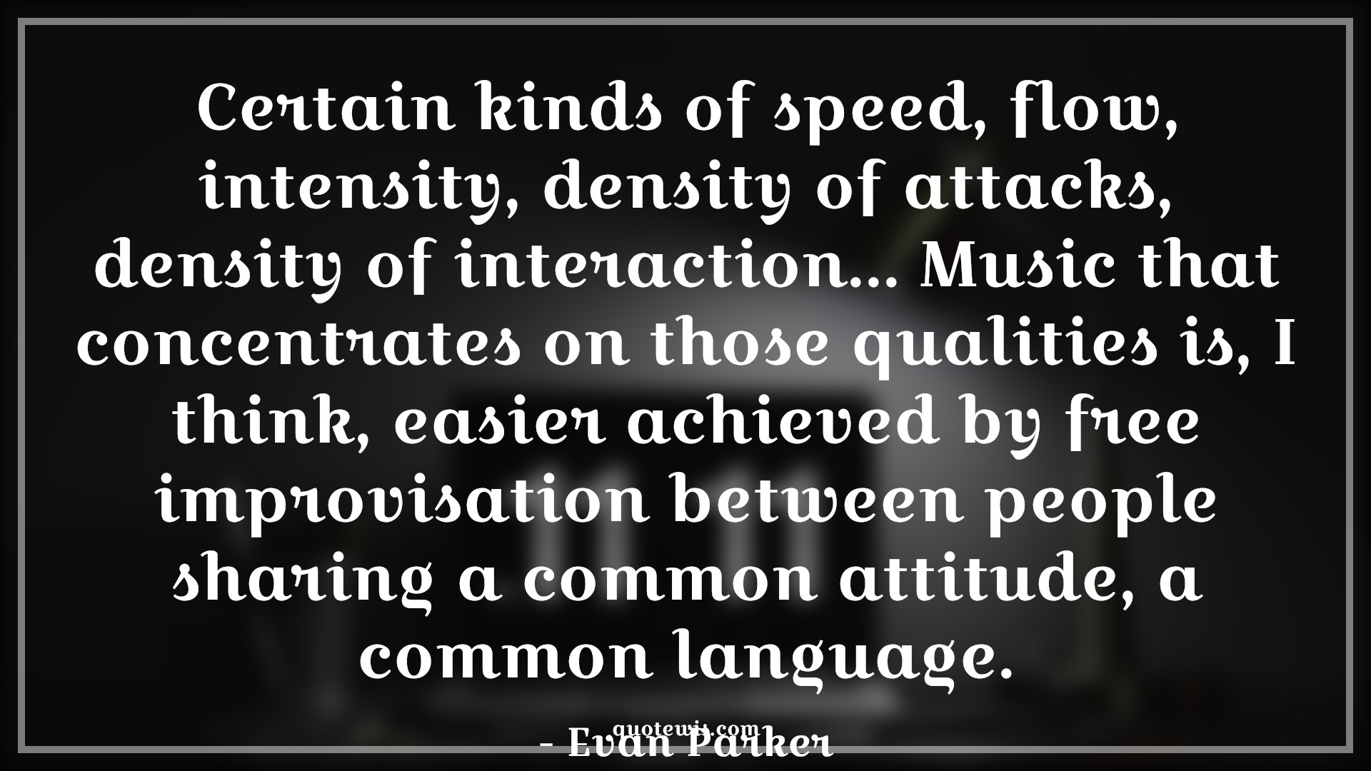 Certain kinds of speed, flow, intensity, density of attacks, density of interaction... Music that concentrates on those qualities is, I think, easier achieved by free improvisation between people sharing a common attitude, a common language. - Evan Parker Quotes |  Attitude Quotes,