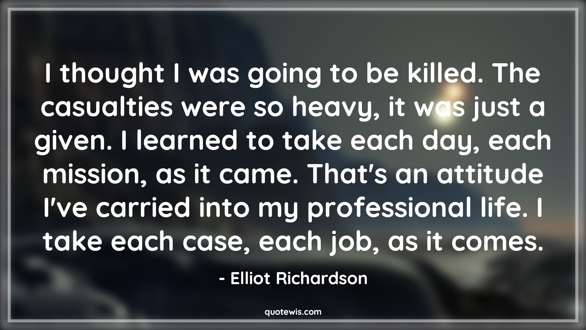 I thought I was going to be killed. The casualties were so heavy, it was just a given. I learned to take each day, each mission, as it came. That's an attitude I've carried into my professional life. I take each case, each job, as it comes. - Elliot Richardson Quotes |  Attitude Quotes,