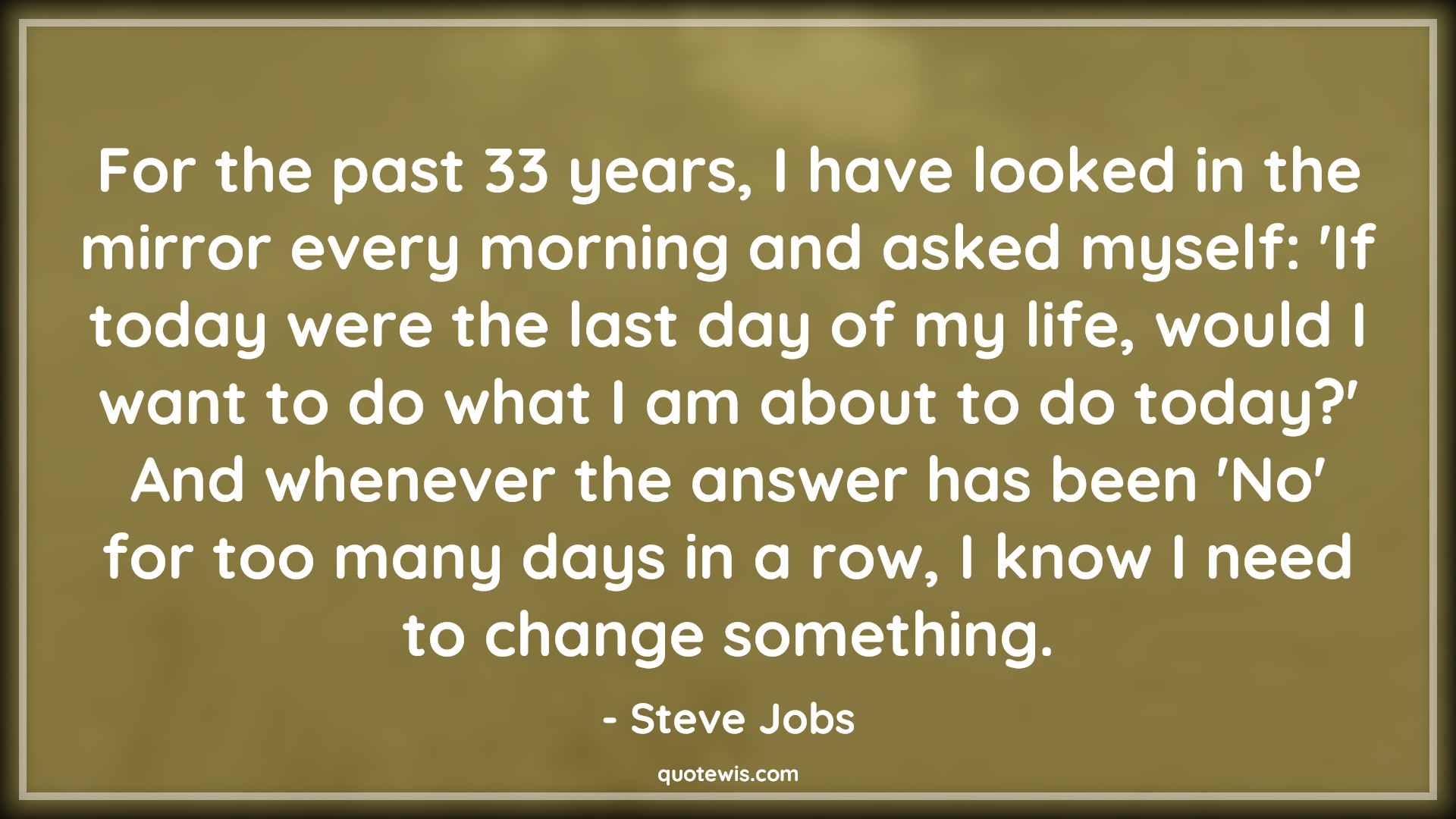 For the past 33 years, I have looked in the mirror every morning and asked myself: 'If today were the last day of my life, would I want to do what I am about to do today?' And whenever the answer has been 'No' for too many days in a row, I know I need to change something. - Steve Jobs Quotes |  Change Quotes,