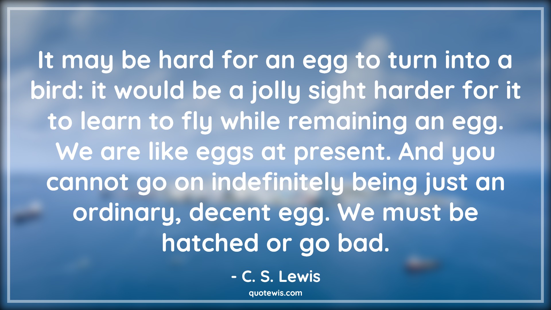 It may be hard for an egg to turn into a bird: it would be a jolly sight harder for it to learn to fly while remaining an egg. We are like eggs at present. And you cannot go on indefinitely being just an ordinary, decent egg. We must be hatched or go bad. - C. S. Lewis Quotes |  Change Quotes,