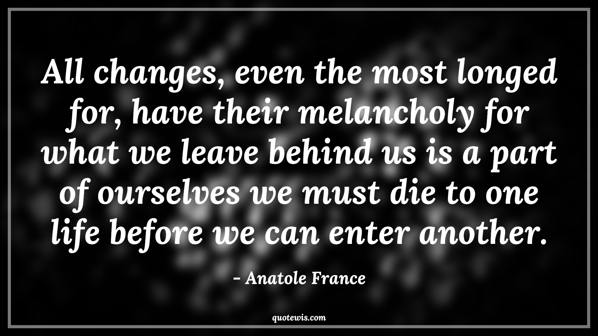 All changes, even the most longed for, have their melancholy for what we leave behind us is a part of ourselves we must die to one life before we can enter another. - Anatole France Quotes |  Change Quotes,