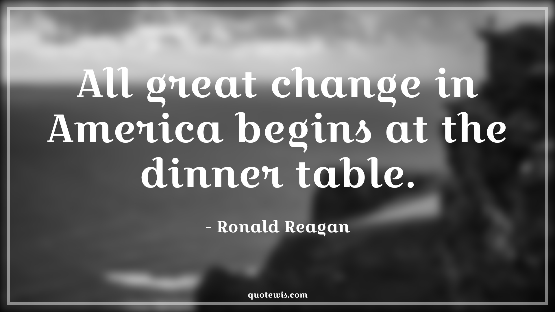All great change in America begins at the dinner table. - Ronald Reagan Quotes |  Change Quotes,