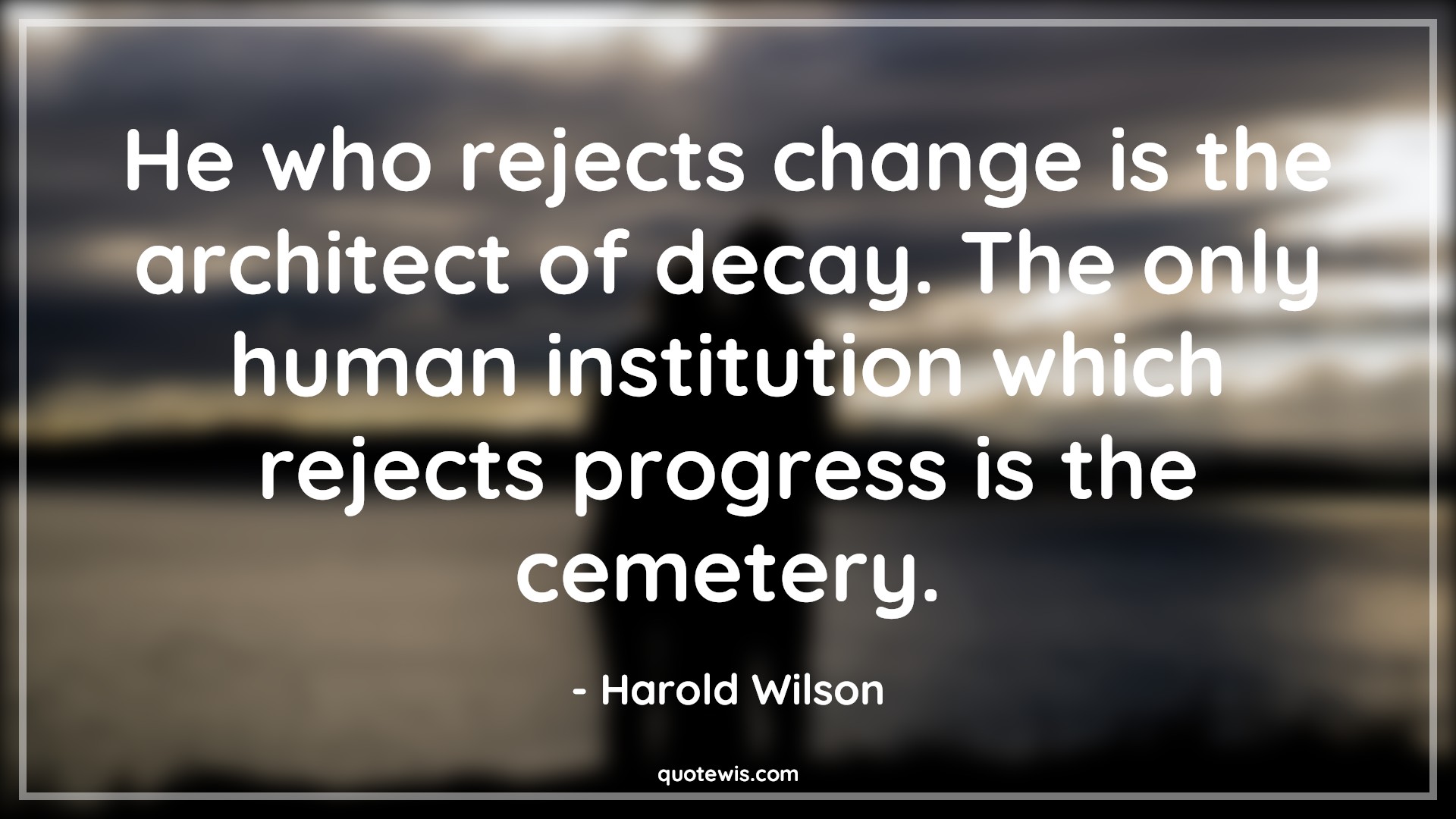He who rejects change is the architect of decay. The only human institution which rejects progress is the cemetery. - Harold Wilson Quotes |  Change Quotes,