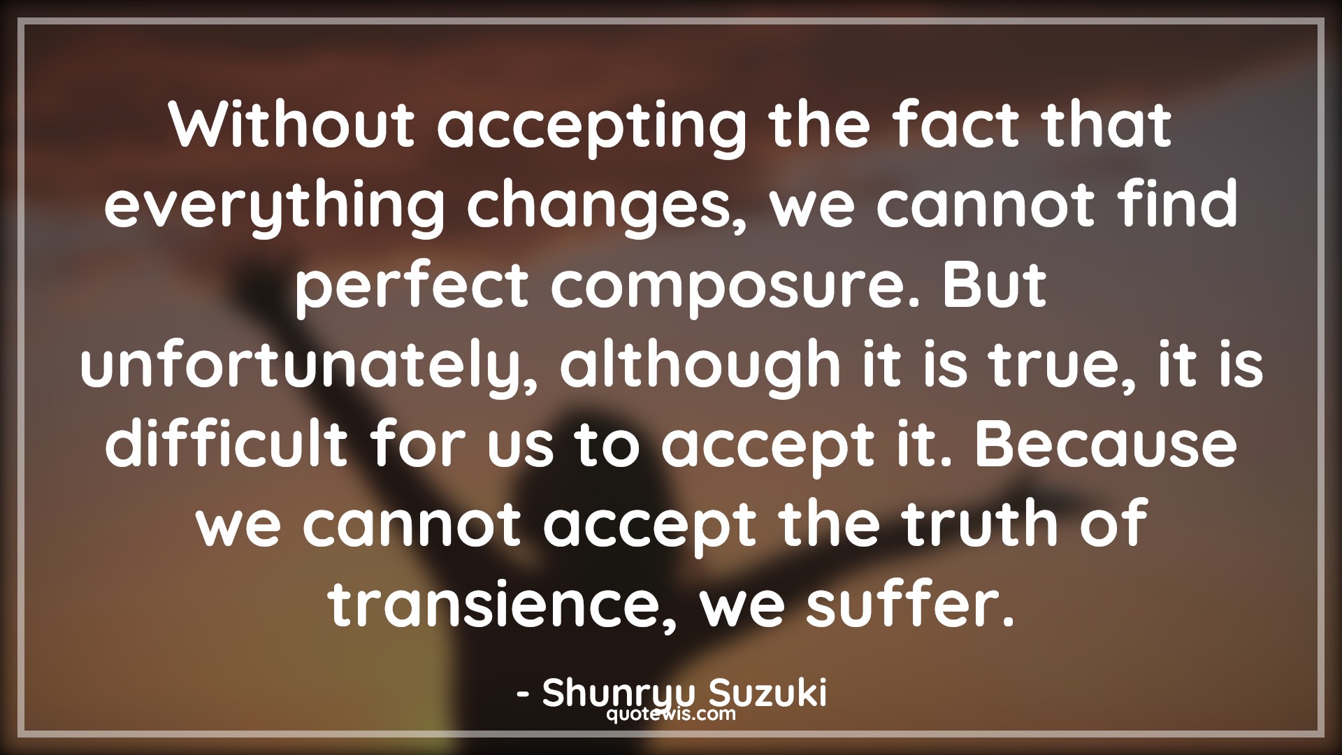 Without accepting the fact that everything changes, we cannot find perfect composure. But unfortunately, although it is true, it is difficult for us to accept it. Because we cannot accept the truth of transience, we suffer. - Shunryu Suzuki Quotes |  Change Quotes,