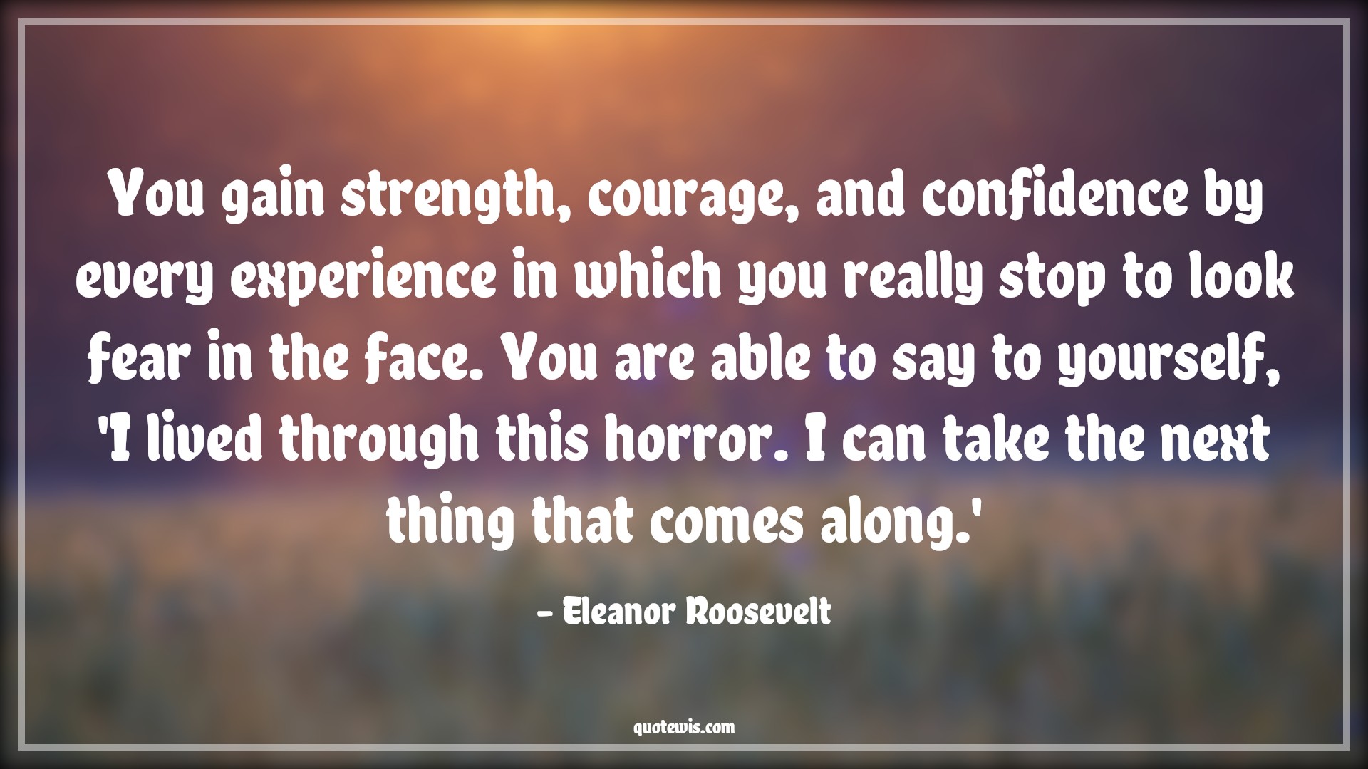 You gain strength, courage, and confidence by every experience in which you really stop to look fear in the face. You are able to say to yourself, 'I lived through this horror. I can take the next thing that comes along.' - Eleanor Roosevelt Quotes |  Courage Quotes,