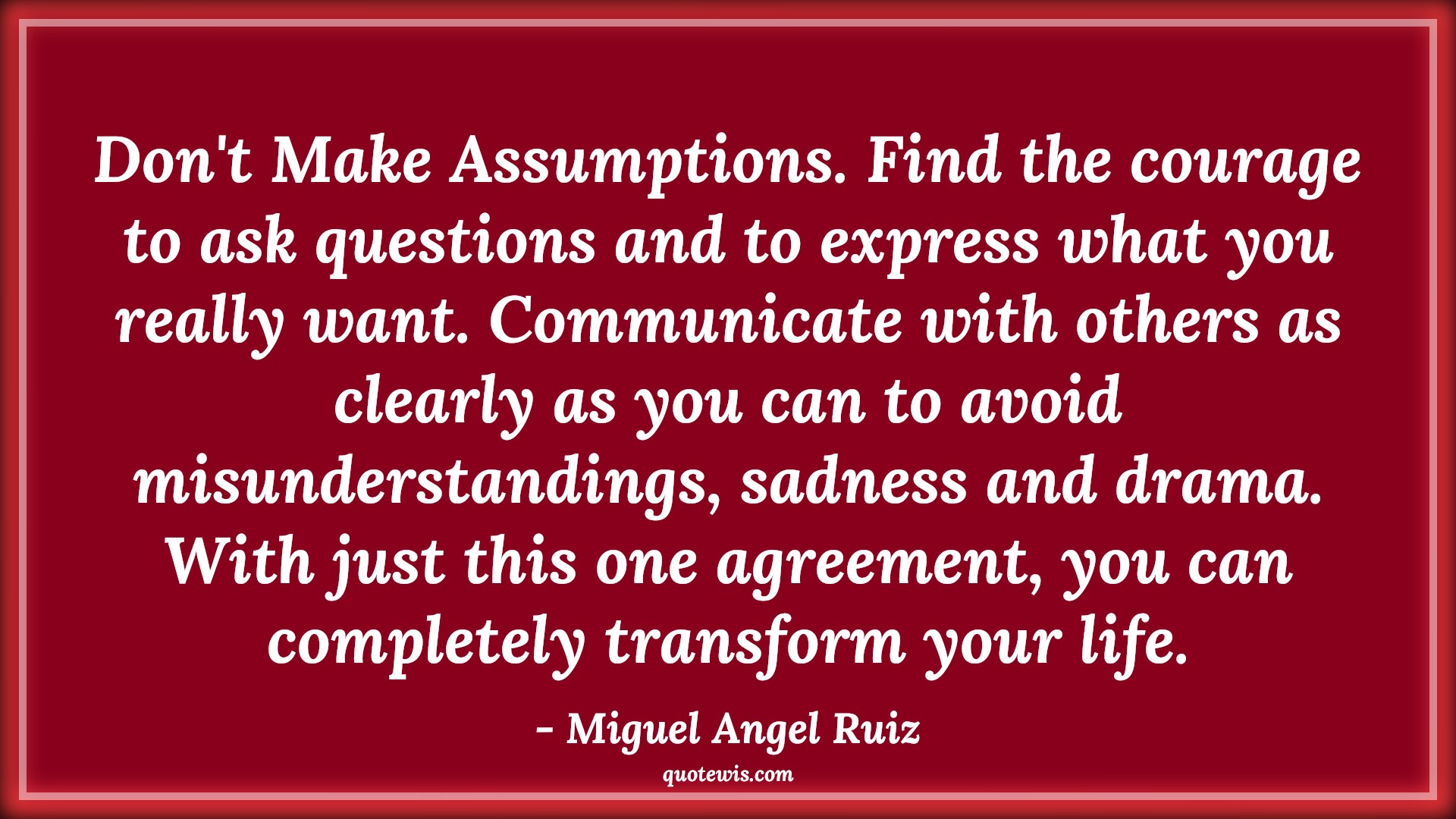 Don't Make Assumptions. Find the courage to ask questions and to express what you really want. Communicate with others as clearly as you can to avoid misunderstandings, sadness and drama. With just this one agreement, you can completely transform your life. - Miguel Angel Ruiz Quotes |  Courage Quotes,