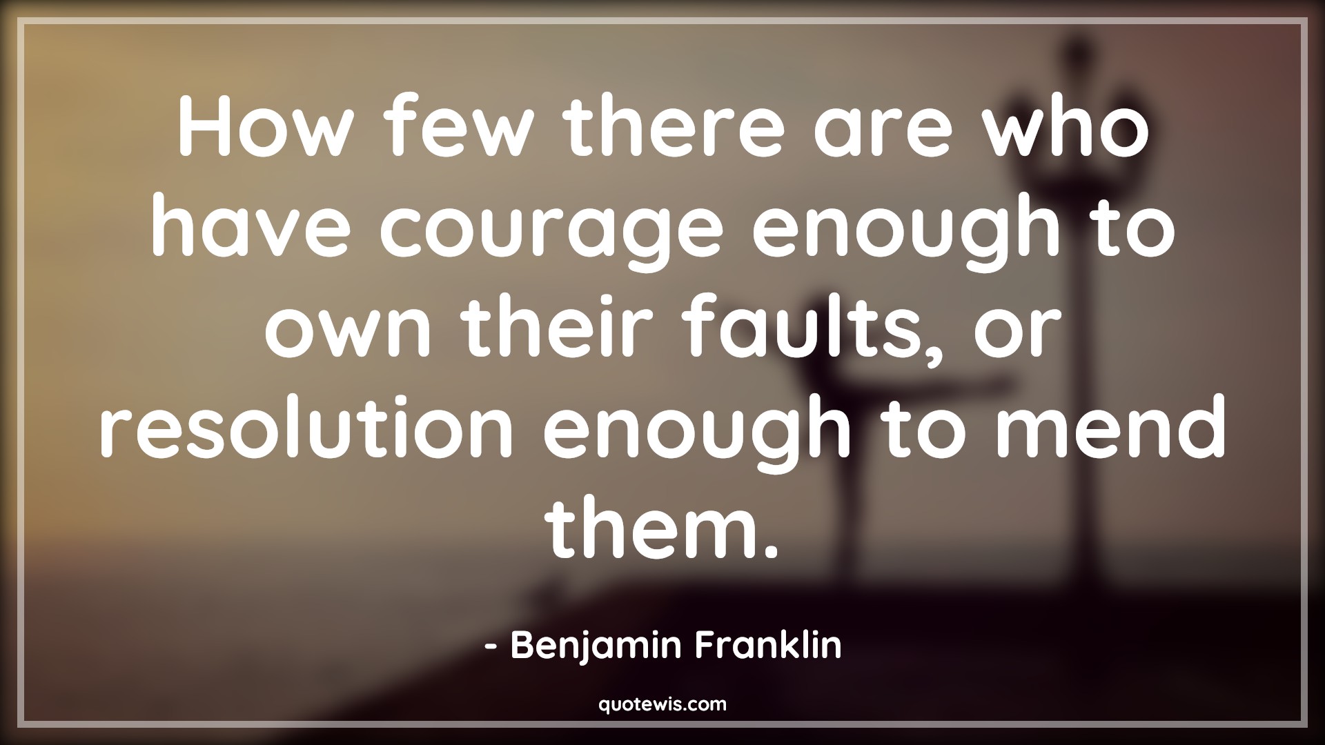 How few there are who have courage enough to own their faults, or resolution enough to mend them. - Benjamin Franklin Quotes |  Courage Quotes,