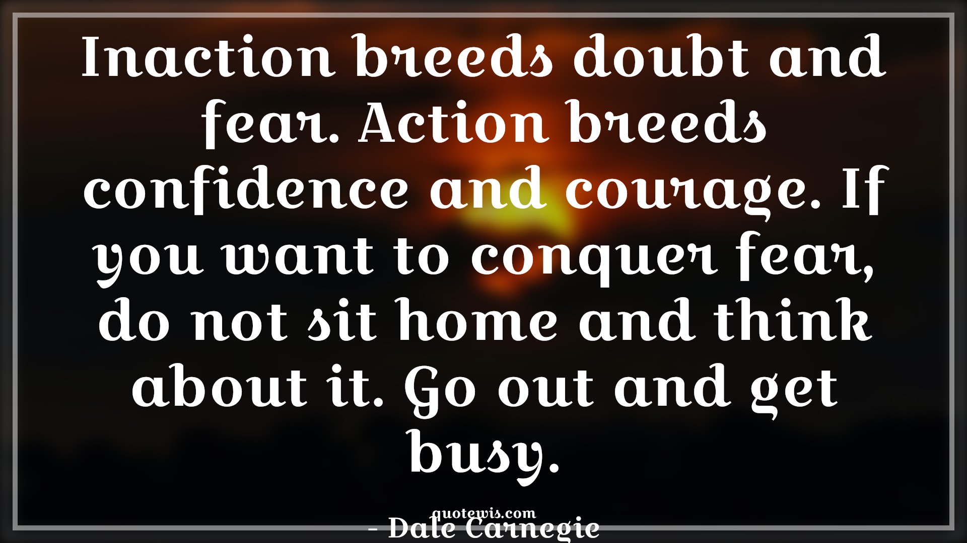 Inaction breeds doubt and fear. Action breeds confidence and courage. If you want to conquer fear, do not sit home and think about it. Go out and get busy. - Dale Carnegie Quotes |  Courage Quotes,