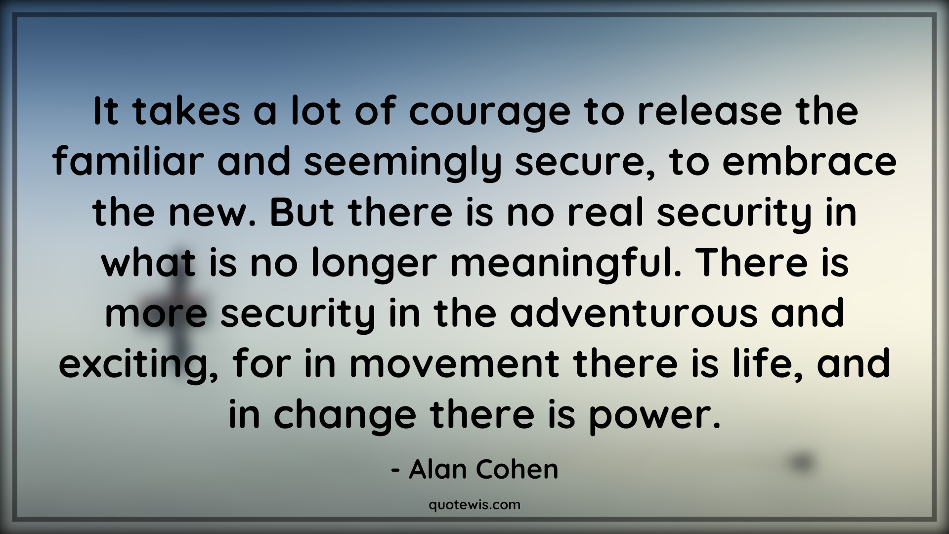 It takes a lot of courage to release the familiar and seemingly secure, to embrace the new. But there is no real security in what is no longer meaningful. There is more security in the adventurous and exciting, for in movement there is life, and in change there is power. - Alan Cohen Quotes |  Courage Quotes,