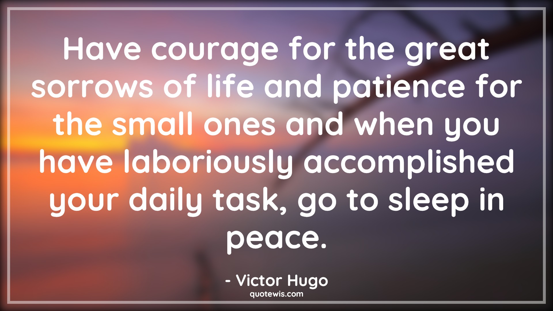 Have courage for the great sorrows of life and patience for the small ones and when you have laboriously accomplished your daily task, go to sleep in peace. - Victor Hugo Quotes |  Courage Quotes,