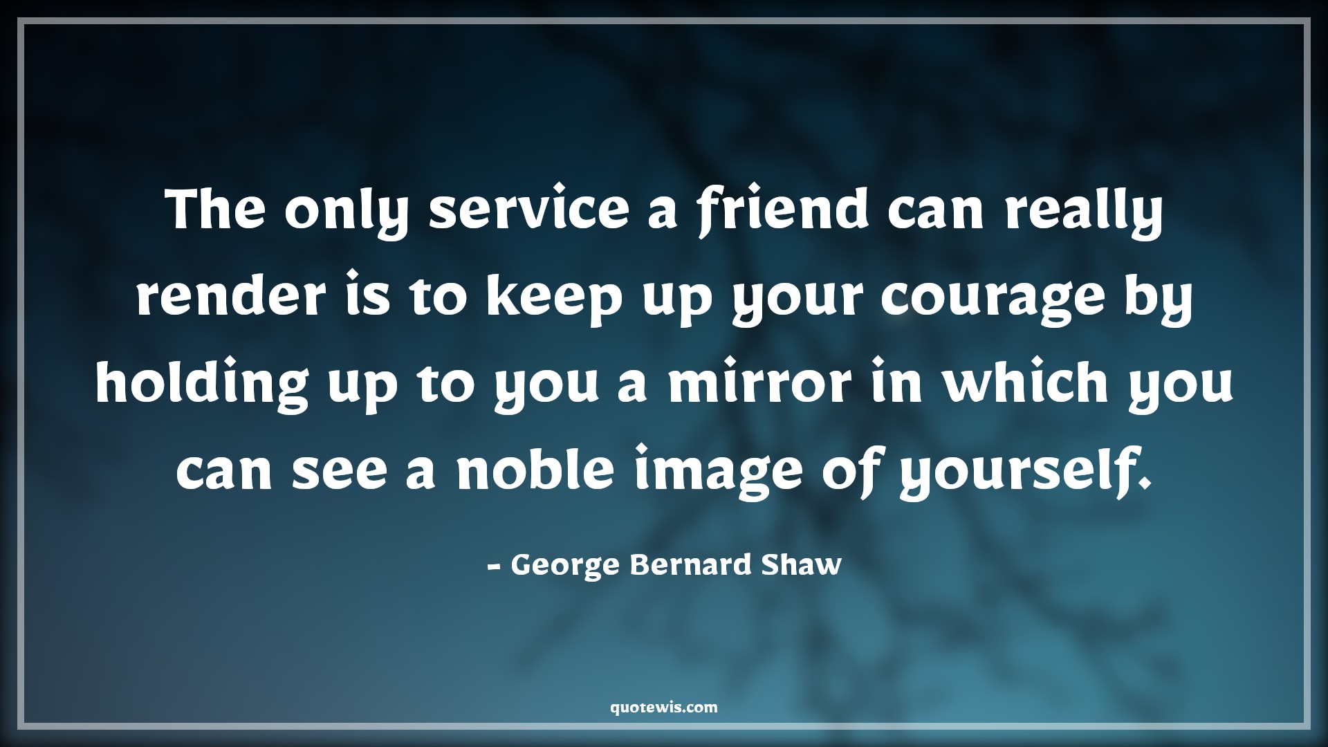 The only service a friend can really render is to keep up your courage by holding up to you a mirror in which you can see a noble image of yourself. - George Bernard Shaw Quotes |  Courage Quotes,