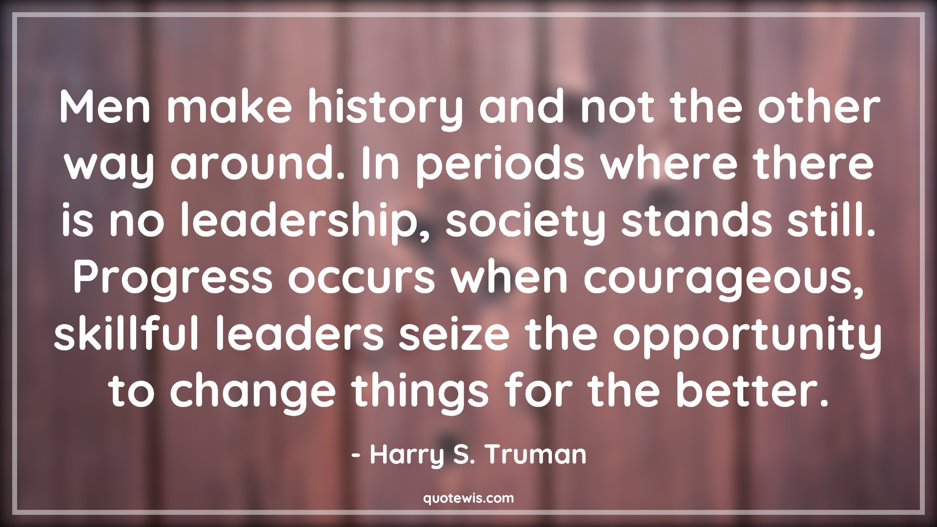 Men make history and not the other way around. In periods where there is no leadership, society stands still. Progress occurs when courageous, skillful leaders seize the opportunity to change things for the better. - Harry S. Truman Quotes |  Courage Quotes,