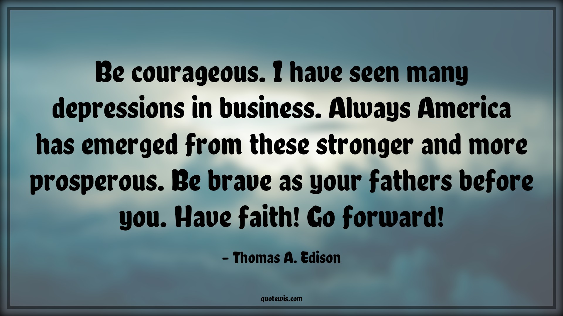 Be courageous. I have seen many depressions in business. Always America has emerged from these stronger and more prosperous. Be brave as your fathers before you. Have faith! Go forward! - Thomas A. Edison Quotes |  Courage Quotes,