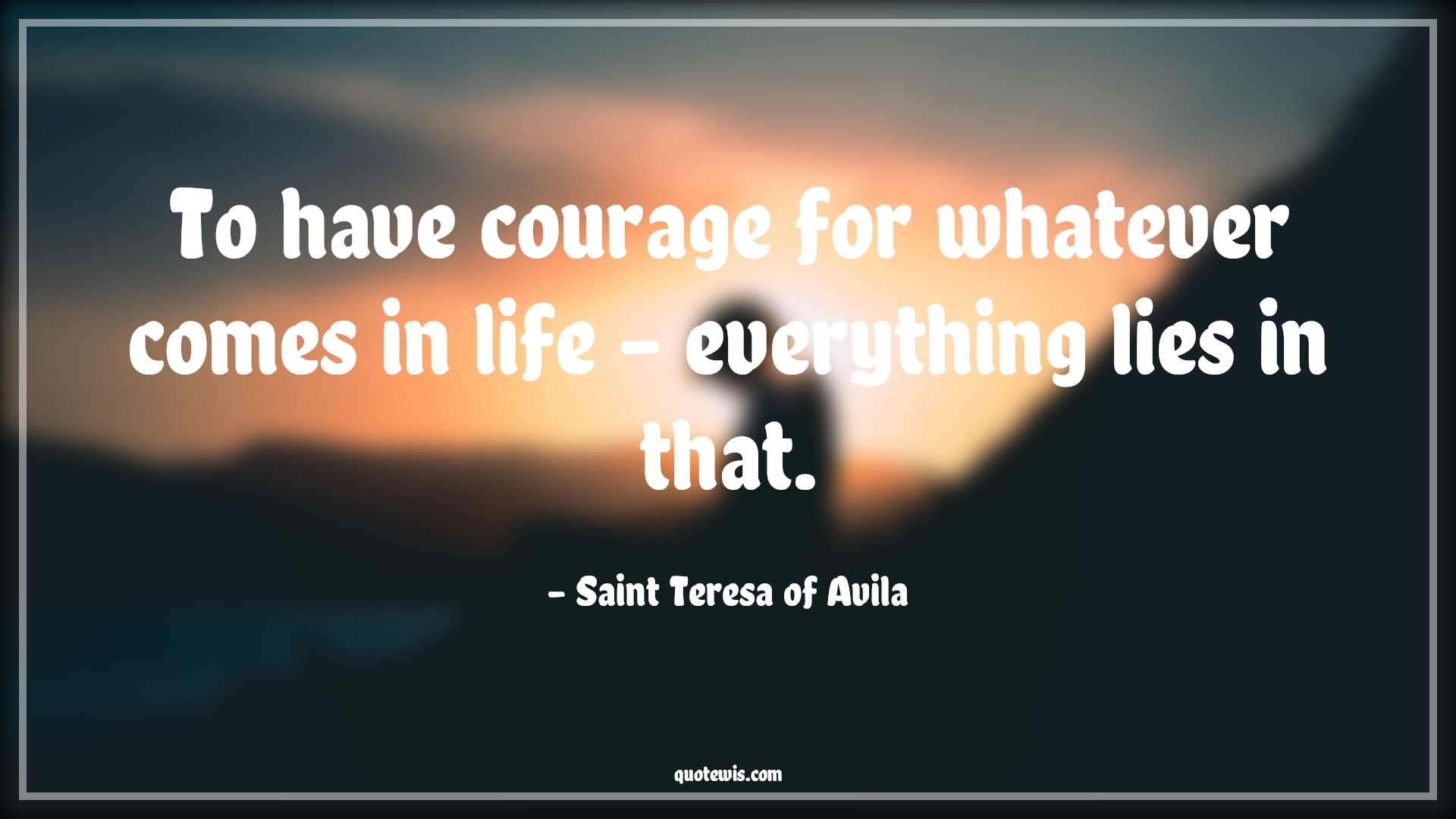 To have courage for whatever comes in life - everything lies in that. - Saint Teresa of Avila Quotes |  Courage Quotes,