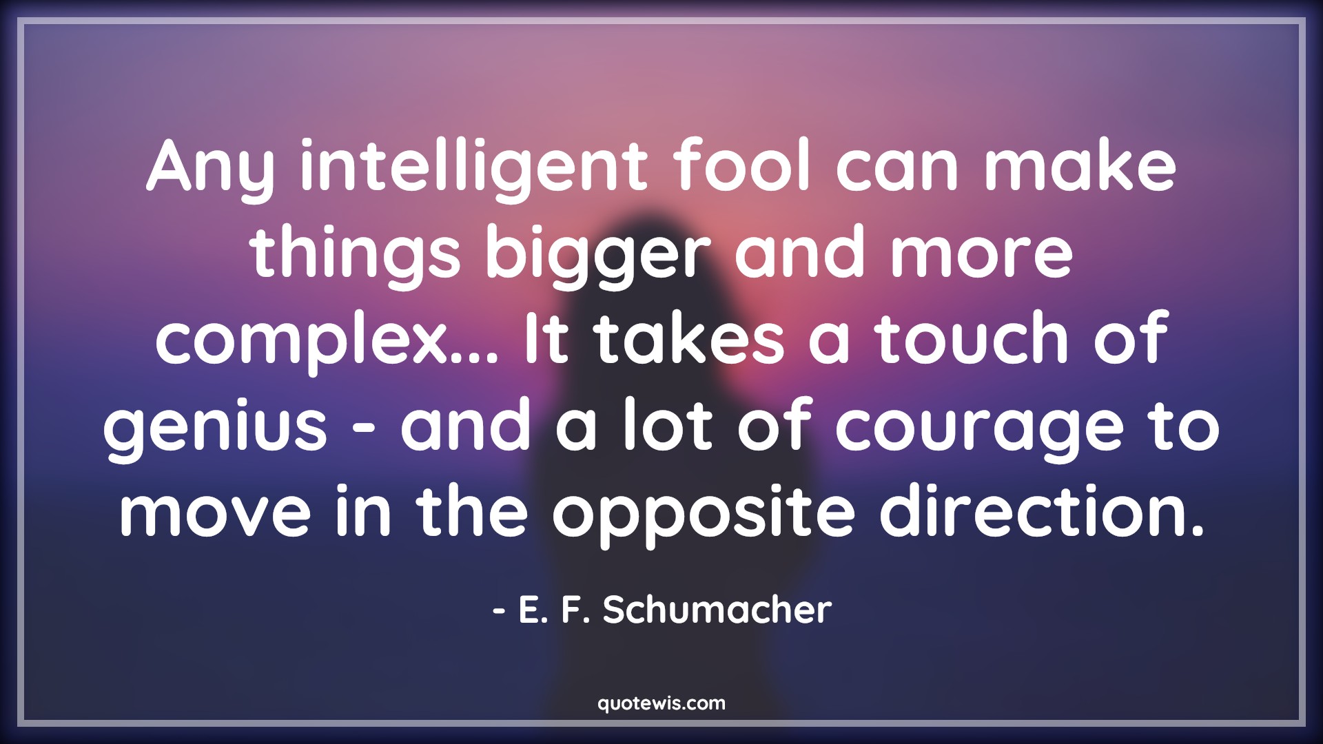 Any intelligent fool can make things bigger and more complex... It takes a touch of genius - and a lot of courage to move in the opposite direction. - E. F. Schumacher Quotes |  Courage Quotes,