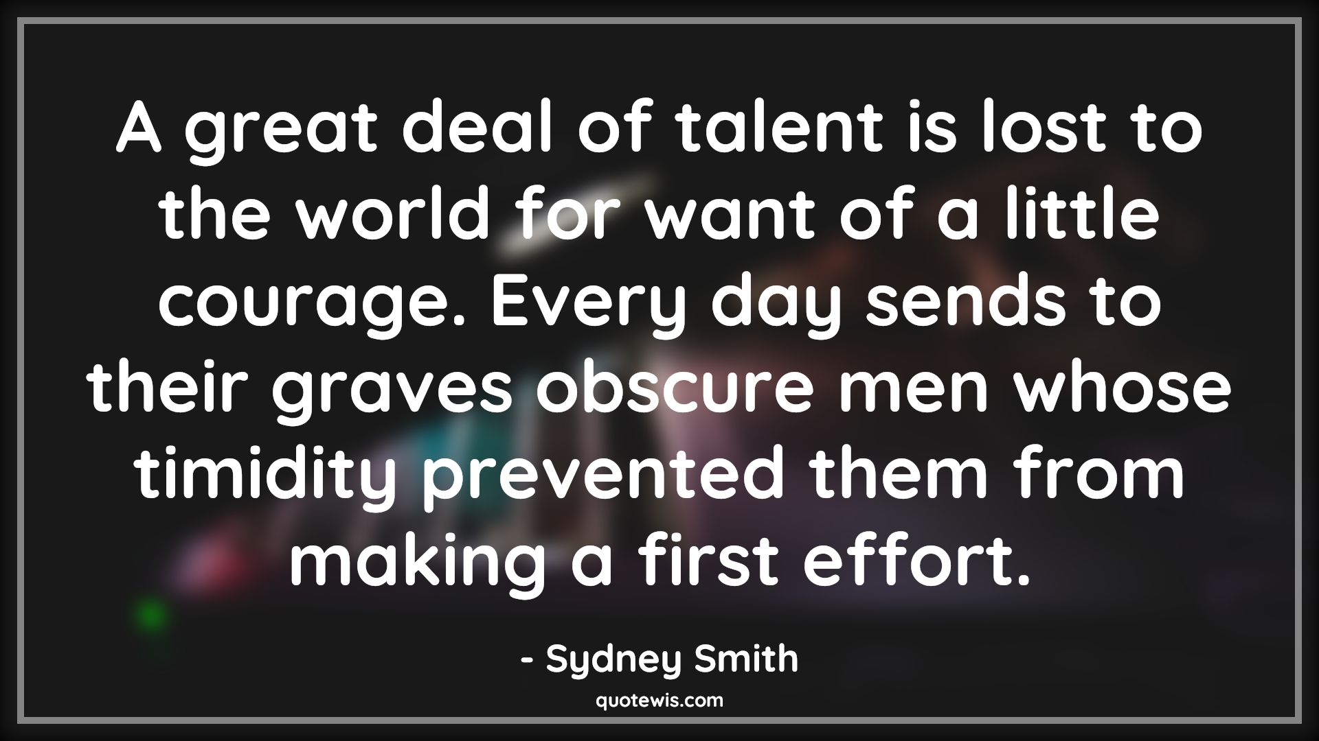 A great deal of talent is lost to the world for want of a little courage. Every day sends to their graves obscure men whose timidity prevented them from making a first effort. - Sydney Smith Quotes |  Courage Quotes,