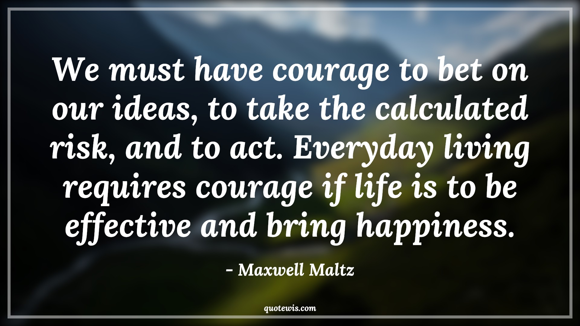 We must have courage to bet on our ideas, to take the calculated risk, and to act. Everyday living requires courage if life is to be effective and bring happiness. - Maxwell Maltz Quotes |  Courage Quotes,