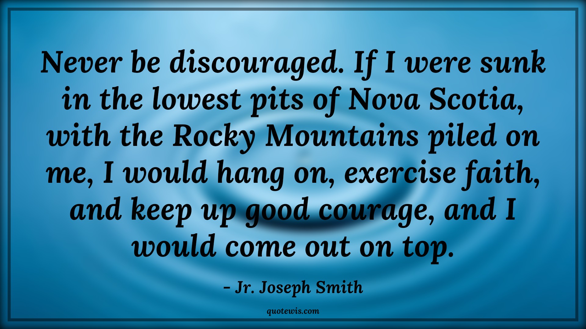 Never be discouraged. If I were sunk in the lowest pits of Nova Scotia, with the Rocky Mountains piled on me, I would hang on, exercise faith, and keep up good courage, and I would come out on top. - Jr. Joseph Smith Quotes |  Courage Quotes,