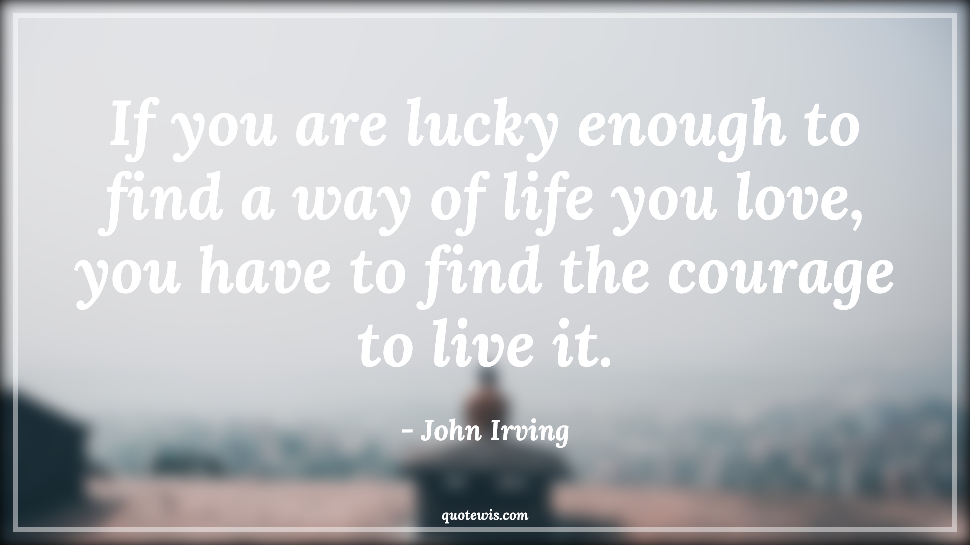 If you are lucky enough to find a way of life you love, you have to find the courage to live it. - John Irving Quotes |  Courage Quotes,