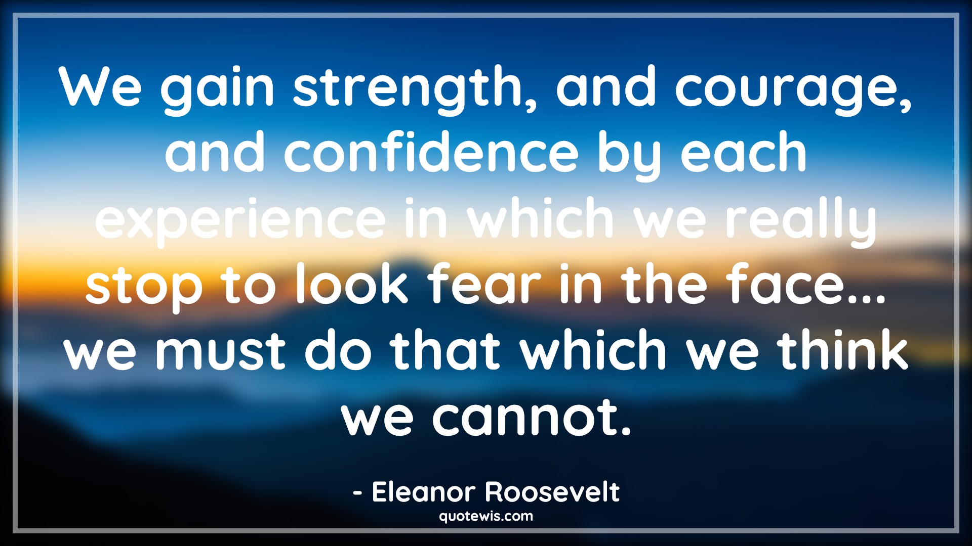 We gain strength, and courage, and confidence by each experience in which we really stop to look fear in the face... we must do that which we think we cannot. - Eleanor Roosevelt Quotes |  Courage Quotes,