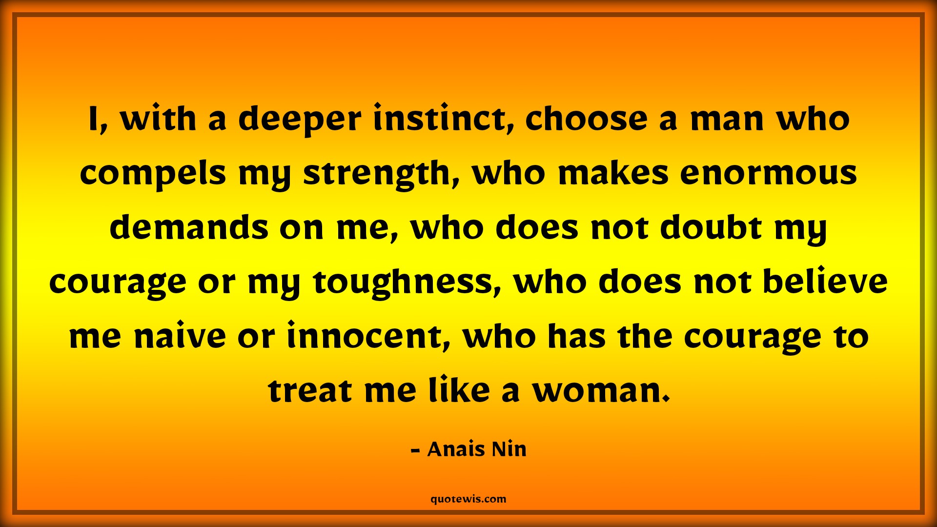I, with a deeper instinct, choose a man who compels my strength, who makes enormous demands on me, who does not doubt my courage or my toughness, who does not believe me naive or innocent, who has the courage to treat me like a woman. - Anais Nin Quotes |  Courage Quotes,