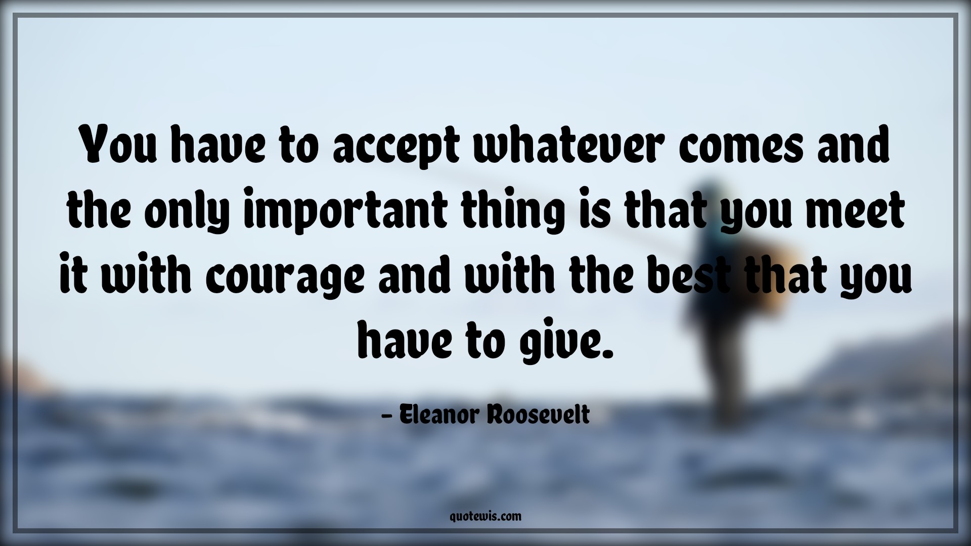 You have to accept whatever comes and the only important thing is that you meet it with courage and with the best that you have to give. - Eleanor Roosevelt Quotes |  Courage Quotes,