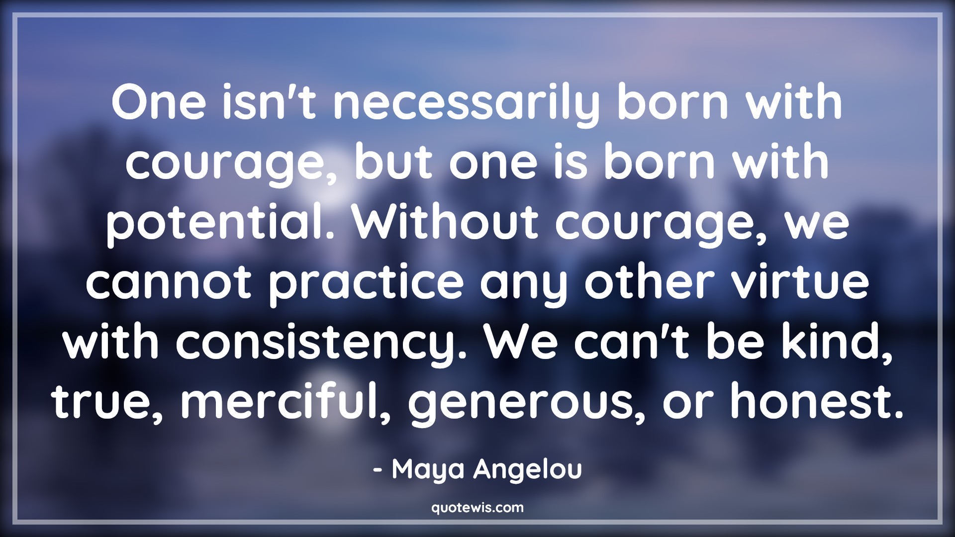 One isn't necessarily born with courage, but one is born with potential. Without courage, we cannot practice any other virtue with consistency. We can't be kind, true, merciful, generous, or honest. - Maya Angelou Quotes |  Courage Quotes,