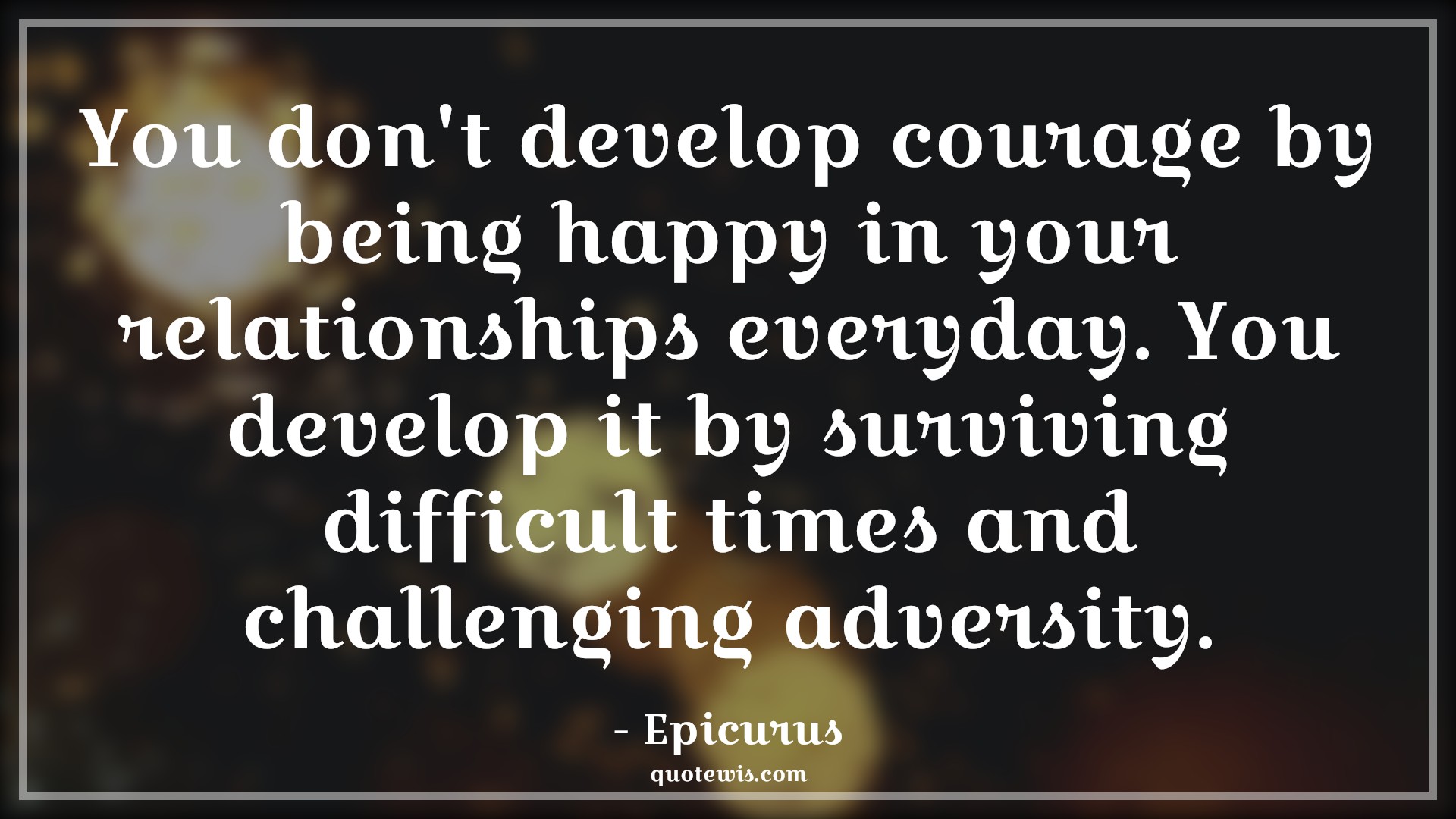 You don't develop courage by being happy in your relationships everyday. You develop it by surviving difficult times and challenging adversity. - Epicurus Quotes |  Courage Quotes,
