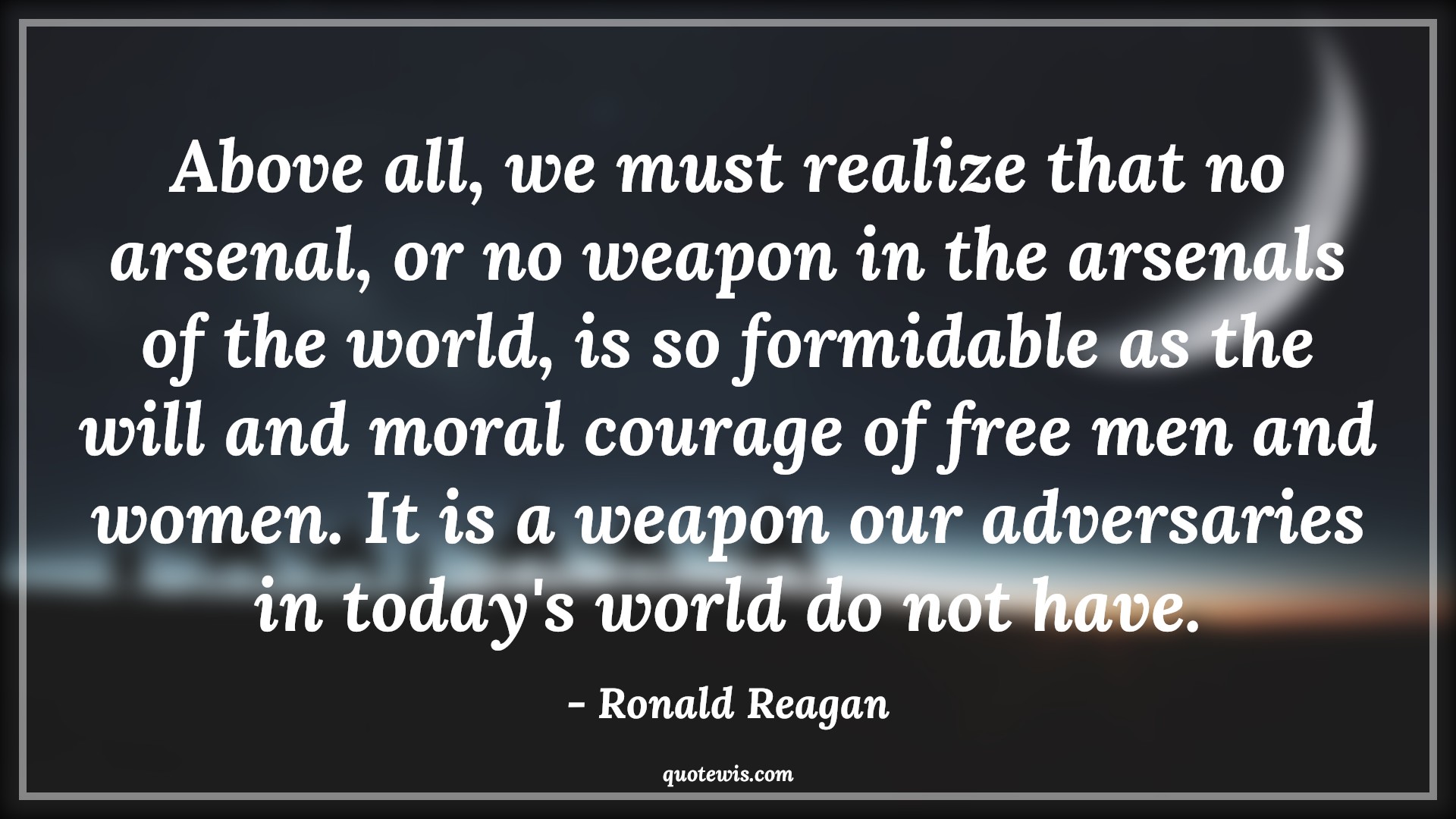 Above all, we must realize that no arsenal, or no weapon in the arsenals of the world, is so formidable as the will and moral courage of free men and women. It is a weapon our adversaries in today's world do not have. - Ronald Reagan Quotes |  Courage Quotes,